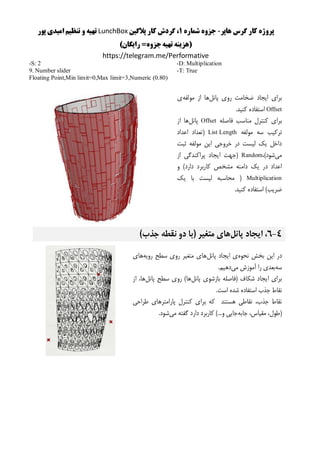 ‫هاپر‬ ‫گرس‬ ‫کار‬ ‫پروژه‬-‫شماره‬ ‫جزوه‬1‫پالگین‬ ‫کار‬ ‫گردش‬ ،LunchBox‫پور‬ ‫امیدی‬ ‫تنظیم‬ ‫و‬ ‫تهیه‬
()‫رایگان‬ =‫جزوه‬‫تهیه‬ ‫هزینه‬
https://telegram.me/Performative
-D: Multiplication
-T: True
-S: 2
9. Number slider
Floating Point,Min limit=0,Max limit=3,Numeric (0.80)
‫پانل‬ ‫روی‬ ‫ضخامت‬ ‫ایجاد‬ ‫برای‬‫مولفه‬ ‫از‬ ‫ها‬‫ی‬
Offset.‫کنید‬ ‫استفاده‬
‫فاصله‬ ‫مناسب‬ ‫کنترل‬ ‫برای‬Offset‫پانل‬‫از‬ ‫ها‬
‫مولفه‬ ‫سه‬ ‫ترکیب‬List Length‫اعداد‬ ‫(تعداد‬
‫ثبت‬ ‫مولفه‬ ‫این‬ ‫خروجی‬ ‫در‬ ‫لیست‬ ‫یک‬ ‫داخل‬
‫می‬،)‫شود‬Random‫از‬ ‫پراکندگی‬ ‫ایجاد‬ ‫(جهت‬
‫دام‬ ‫یک‬ ‫در‬ ‫اعداد‬‫و‬ )‫دارد‬ ‫کاربرد‬ ‫مشخص‬ ‫نه‬
Multiplication‫یک‬ ‫با‬ ‫لیست‬ ‫محاسبه‬ (
.‫کنید‬ ‫استفاده‬ )‫ضریب‬
4-6‫پانل‬ ‫ایجاد‬ ،)‫جذب‬ ‫نقطه‬ ‫دو‬ ‫(با‬ ‫متغیر‬ ‫های‬
‫نحوه‬ ‫بخش‬ ‫این‬ ‫در‬‫پانل‬ ‫ایجاد‬ ‫ی‬‫رویه‬ ‫سطح‬ ‫روی‬ ‫متغیر‬ ‫های‬‫های‬
‫سه‬‫می‬ ‫آموزش‬ ‫را‬ ‫بعدی‬.‫دهیم‬
‫پانل‬ ‫بازشوی‬ ‫(فاصله‬ ‫شکاف‬ ‫ایجاد‬ ‫برای‬‫سطح‬ ‫روی‬ )‫ها‬‫پانل‬‫از‬ ،‫ها‬
.‫است‬ ‫شده‬ ‫استفاده‬ ‫جذب‬ ‫نقاط‬
‫طراحی‬ ‫پارامترهای‬ ‫کنترل‬ ‫برای‬ ‫که‬ ‫هستند‬ ‫نقاطی‬ ،‫جذب‬ ‫نقاط‬
‫جابه‬ ،‫مقیاس‬ ،‫(طول‬‫می‬ ‫گفته‬ ‫دارد‬ ‫کاربرد‬ )...‫و‬ ‫جایی‬.‫شود‬
 