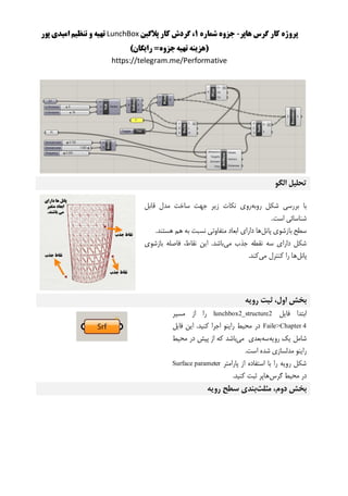 ‫هاپر‬ ‫گرس‬ ‫کار‬ ‫پروژه‬-‫شماره‬ ‫جزوه‬1‫پالگین‬ ‫کار‬ ‫گردش‬ ،LunchBox‫پور‬ ‫امیدی‬ ‫تنظیم‬ ‫و‬ ‫تهیه‬
)‫رایگان‬ =‫جزوه‬‫تهیه‬ ‫(هزینه‬
https://telegram.me/Performative
‫الگو‬ ‫تحلیل‬
‫روبه‬ ‫شکل‬ ‫بررسی‬ ‫با‬‫قابل‬ ‫مدل‬ ‫ساخت‬ ‫جهت‬ ‫زیر‬ ‫نکات‬ ‫روی‬
.‫است‬ ‫شناسائی‬
‫پانل‬ ‫بازشوی‬ ‫سطح‬‫دارای‬ ‫ها‬.‫هستند‬ ‫هم‬ ‫به‬ ‫نسبت‬ ‫متفاوتی‬ ‫ابعاد‬
‫می‬ ‫جذب‬ ‫نقطه‬ ‫سه‬ ‫دارای‬ ‫شکل‬‫بازشوی‬ ‫فاصله‬ ،‫نقاط‬ ‫این‬ .‫باشد‬
‫پانل‬‫می‬ ‫کنترل‬ ‫را‬ ‫ها‬.‫کند‬
‫رویه‬ ‫ثبت‬ ،‫اول‬ ‫بخش‬
‫فایل‬ ‫ابتدا‬lunchbox2_structure2‫مسیر‬ ‫از‬ ‫را‬
Faile>Chapter 4‫فایل‬ ‫این‬ .‫کنید‬ ‫اجرا‬ ‫راینو‬ ‫محیط‬ ‫در‬
‫رویه‬ ‫یک‬ ‫شامل‬‫سه‬‫می‬ ‫بعدی‬‫باشد‬‫محیط‬ ‫در‬ ‫پیش‬ ‫از‬ ‫که‬
.‫است‬ ‫شده‬ ‫مدلسازی‬ ‫راینو‬
‫پارامتر‬ ‫از‬ ‫استفاده‬ ‫با‬ ‫را‬ ‫رویه‬ ‫شکل‬Surface parameter
‫گرس‬ ‫محیط‬ ‫در‬.‫کنید‬ ‫ثبت‬ ‫هاپر‬
‫مثلث‬ ،‫دوم‬ ‫بخش‬‫رویه‬ ‫سطح‬ ‫بندی‬
 