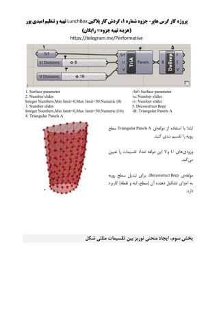 ‫هاپر‬ ‫گرس‬ ‫کار‬ ‫پروژه‬-‫شماره‬ ‫جزوه‬1‫پالگین‬ ‫کار‬ ‫گردش‬ ،LunchBox‫پور‬ ‫امیدی‬ ‫تنظیم‬ ‫و‬ ‫تهیه‬
()‫رایگان‬ =‫جزوه‬‫تهیه‬ ‫هزینه‬
https://telegram.me/Performative
-Srf: Surface parameter
-u: Number slider
-v: Number slider
5. Deconstruct Brep
-B: Triangular Panels A
1. Surface parameter
2. Number slider
Integer Numbers,Min limit=0,Max limit=50,Numeric (8)
3. Number slider
Integer Numbers,Min limit=0,Max limit=50,Numeric (16)
4. Triangular Panels A
‫مولفه‬ ‫از‬ ‫استفاده‬ ‫با‬ ‫ابتدا‬‫ی‬Triangular Panels A‫سطح‬
‫تقس‬ ‫را‬ ‫رویه‬.‫کنید‬ ‫بندی‬ ‫یم‬
‫ورودی‬‫های‬U‫و‬V‫تعیین‬ ‫را‬ ‫تقسیمات‬ ‫تعداد‬ ‫مولفه‬ ‫این‬
‫می‬.‫کند‬
‫مولفه‬‫ی‬Deconstruct Brep‫رویه‬ ‫سطح‬ ‫تبدیل‬ ‫برای‬ ،
‫کاربرد‬ )‫نقطه‬ ‫و‬ ‫لبه‬ ،‫(سطح‬ ‫آن‬ ‫دهنده‬ ‫تشکیل‬ ‫اجزای‬ ‫به‬
.‫دارد‬
‫شکل‬ ‫مثلثی‬ ‫تقسیمات‬ ‫بین‬ ‫نوربز‬ ‫منحنی‬ ‫ایجاد‬ ،‫سوم‬ ‫بخش‬
 
