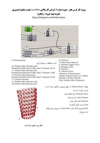 ‫هاپر‬ ‫گرس‬ ‫کار‬ ‫پروژه‬-‫شماره‬ ‫جزوه‬1‫پالگین‬ ‫کار‬ ‫گردش‬ ،LunchBox‫پور‬ ‫امیدی‬ ‫تنظیم‬ ‫و‬ ‫تهیه‬
()‫رایگان‬ =‫جزوه‬‫تهیه‬ ‫هزینه‬
https://telegram.me/Performative
14. PolyLine
-V: Deconstruct Brep (V)
-C: Boolean Toggle (True)
15. Polygon Center
-P: PolyLine
16. Attractor Wave
-Attractors: Point parameter
-Targets: Polygon Center (cv), Flatten
-Domain: Construct Domain
-Freq: Number slider (Frequency)
9. Point parameter
‫سه‬ ‫ثبت‬‫راینو‬ ‫محیط‬ ‫در‬ ‫نقطه‬
10. Number slider (Domain start)
Floating Point,Min limit=0,Max limit=1,Numeric (0.10)
11. Number slider (Domain end)
Floating Point,Min limit=0,Max limit=1,Numeric (1.00)
12. Number slider (Frequency)
Floating Point,Min limit=0,Max limit=1,Numeric (0.20)
13. Construct Domain
-A: Number slider (Domain start)
-B: Number slider (Domain end)
‫مولفه‬Attractor Wave‫به‬ ‫که‬ ،‫شده‬ ‫تشکیل‬ ‫ورودی‬ ‫چهار‬ ‫از‬
:‫از‬ ‫است‬ ‫عبارت‬ ‫ترتیب‬
Attractor Wave‫ج‬ ‫نقطه‬ ‫ثبت‬ ،‫ذب‬
Targets‫هدف‬ ‫لیست‬ ‫انتخاب‬ ،
Domain‫جذب‬ ‫تاثیر‬ ‫دامنه‬ ،
Freq)‫(تناوب‬ ‫تکرار‬ ‫درصد‬ ،
‫فاصله‬‫مولفه‬ ‫این‬ ‫خروجی‬ ‫در‬ ‫هدف‬ ‫نقاط‬ ‫با‬ ‫جذب‬ ‫نقاط‬ ‫بین‬ ‫ی‬
‫می‬ ‫ثبت‬.‫شود‬
‫است‬ ‫شده‬ ‫مخفی‬ ‫رویه‬ ‫شکل‬.
 