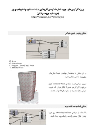 ‫هاپر‬ ‫گرس‬ ‫کار‬ ‫پروژه‬-‫شماره‬ ‫جزوه‬1‫پالگین‬ ‫کار‬ ‫گردش‬ ،LunchBox‫پور‬ ‫امیدی‬ ‫تنظیم‬ ‫و‬ ‫تهیه‬
)‫رایگان‬ =‫جزوه‬‫تهیه‬ ‫(هزینه‬
https://telegram.me/Performative
‫مقیاس‬ ‫تغییر‬ ،‫پنجم‬ ‫بخش‬
17. Scale
-G: Nurbs Curve
-C: Polygon Center (Cv) ,Flatten
-F: Attractor Wave
‫مولفه‬ ‫از‬ ‫استفاده‬ ‫با‬ ‫بخش‬ ‫این‬ ‫در‬‫ی‬Scale‫شکل‬‫های‬
.‫دهید‬ ‫مقیاس‬ ‫تغییر‬ ‫را‬ ‫رویه‬ ‫روی‬
‫مولفه‬ ‫توسط‬ ‫مقیاس‬ ‫ضریب‬‫ی‬Attractor Wave‫کنترل‬
‫می‬‫این‬ ‫با‬ .‫شود‬‫ضریب‬ ‫یک‬ ‫دارای‬ ‫شکل‬ ‫از‬ ‫بخش‬ ‫هر‬ ‫کار‬
‫شکل‬ ‫سایر‬ ‫به‬ ‫نسبت‬ ‫متفاوت‬ ‫مقیاس‬.‫داشت‬ ‫خواهد‬ ‫ها‬
‫ساخت‬ ،‫ششم‬ ‫بخش‬‫رویه‬
‫مولفه‬ ‫از‬ ‫استفاده‬ ‫با‬‫ی‬Boundary Surfaces‫یا‬ ‫دو‬ ‫بین‬ ،
‫منحنی‬ ‫شکل‬ ‫چندین‬.‫کنید‬ ‫ایجاد‬ ‫رویه‬ ‫یک‬ )‫(دوبعدی‬
 