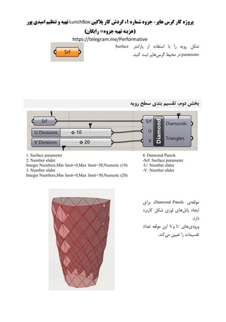 ‫هاپر‬ ‫گرس‬ ‫کار‬ ‫پروژه‬-‫شماره‬ ‫جزوه‬1‫پالگین‬ ‫کار‬ ‫گردش‬ ،LunchBox‫پور‬ ‫امیدی‬ ‫تنظیم‬ ‫و‬ ‫تهیه‬
()‫رایگان‬ =‫جزوه‬‫تهیه‬ ‫هزینه‬
https://telegram.me/Performative
‫پارامتر‬ ‫از‬ ‫استفاده‬ ‫با‬ ‫را‬ ‫رویه‬ ‫شکل‬Surface
parameter‫گرس‬ ‫محیط‬ ‫در‬‫هاپر‬.‫کنید‬ ‫ثبت‬
‫رویه‬ ‫سطح‬ ‫بندی‬ ‫تقسیم‬ ،‫دوم‬ ‫بخش‬
4. Diamond Panels
-Srf: Surface parameter
-U: Number slider
-V: Number slider
1. Surface parameter
2. Number slider
Integer Numbers,Min limit=0,Max limit=50,Numeric (10)
3. Number slider
Integer Numbers,Min limit=0,Max limit=50,Numeric (20)
‫مولفه‬‫ی‬Diamond Panels‫برای‬ ،
‫پانل‬ ‫ایجاد‬‫کاربرد‬ ‫شکل‬ ‫لوزی‬ ‫های‬
.‫دارد‬
‫ورودی‬‫های‬U‫و‬V‫تعداد‬ ‫مولفه‬ ‫این‬
‫می‬ ‫تعیین‬ ‫را‬ ‫تقسیمات‬.‫کند‬
 