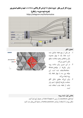 ‫هاپر‬ ‫گرس‬ ‫کار‬ ‫پروژه‬-‫شماره‬ ‫جزوه‬1‫پالگین‬ ‫کار‬ ‫گردش‬ ،LunchBox‫پور‬ ‫امیدی‬ ‫تنظیم‬ ‫و‬ ‫تهیه‬
()‫رایگان‬ =‫جزوه‬‫تهیه‬ ‫هزینه‬
https://telegram.me/Performative
‫الگو‬ ‫تحلیل‬
1.‫شده‬ ‫تشکیل‬ ‫نقطه‬ ‫پنج‬ ‫از‬ ‫پانل‬ ‫هر‬
‫محدوده‬ ‫چهار‬ ‫تا‬ ‫یک‬ ‫نقاط‬ .‫است‬
‫نقطه‬ ‫و‬ ‫پانل‬‫سطح‬ ‫ضخامت‬ ‫پنجم‬ ‫ی‬
‫می‬ ‫تعیین‬ ‫را‬ ‫پانل‬.‫کند‬
2.‫رویه‬ ‫ساخت‬ ‫برای‬ ‫تمرین‬ ‫این‬ ‫در‬
‫پانل‬ ‫برای‬‫مولفه‬ ‫از‬ ‫ها‬‫ی‬4Point
Surface‫این‬ .‫است‬ ‫شده‬ ‫استفاده‬
‫ی‬ ‫سه‬ ‫بین‬ ‫مولفه‬‫یک‬ ‫نقطه‬ ‫چهار‬ ‫ا‬
‫می‬ ‫ایجاد‬ ‫رویه‬.‫کند‬
3.‫این‬ ‫برای‬‫الگو‬ ‫شکل‬ ‫مطابق‬ ‫که‬
‫پانل‬ ‫ضخامت‬‫برابر‬ ‫هم‬ ‫با‬ )‫(ارتفاع‬ ‫ها‬
‫شده‬ ‫استفاده‬ ‫جذب‬ ‫نقطه‬ ‫از‬ ‫نباشد‬
.‫است‬
‫رویه‬ ‫ثبت‬ ،‫اول‬ ‫بخش‬
‫فایل‬ ‫ابتدا‬lunchbox8‫مسیر‬ ‫از‬ ‫را‬Faile>Chapter 4.‫کنید‬ ‫اجرا‬ ‫راینو‬ ‫محیط‬ ‫در‬
‫پ‬ ‫از‬ ‫استفاده‬ ‫با‬ ‫را‬ ‫رویه‬ ‫شکل‬‫ارامتر‬Surface parameter‫گرس‬ ‫محیط‬ ‫در‬.‫کنید‬ ‫ثبت‬ ‫هاپر‬
 