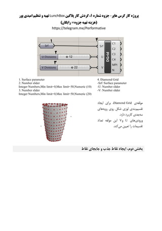 ‫هاپر‬ ‫گرس‬ ‫کار‬ ‫پروژه‬-‫شماره‬ ‫جزوه‬1‫پالگین‬ ‫کار‬ ‫گردش‬ ،LunchBox‫پور‬ ‫امیدی‬ ‫تنظیم‬ ‫و‬ ‫تهیه‬
)‫رایگان‬ =‫جزوه‬‫تهیه‬ ‫(هزینه‬
https://telegram.me/Performative
4. Diamond Grid
-Srf: Surface parameter
-U: Number slider
-V: Number slider
1. Surface parameter
2. Number slider
Integer Numbers,Min limit=0,Max limit=50,Numeric (10)
3. Number slider
Integer Numbers,Min limit=0,Max limit=50,Numeric (20)
‫مولفه‬‫ی‬Diamond Grid‫ایجاد‬ ‫برای‬ ،
‫تقسیم‬‫رویه‬ ‫روی‬ ‫شکل‬ ‫لوزی‬ ‫بندی‬‫های‬
‫سه‬.‫دارد‬ ‫کاربرد‬ ‫بعدی‬
‫ورودی‬‫های‬U‫و‬V‫تعداد‬ ‫مولفه‬ ‫این‬
‫می‬ ‫تعیین‬ ‫را‬ ‫تقسیمات‬.‫کند‬
‫نقاط‬ ‫جابجای‬ ‫و‬ ‫جذب‬ ‫نقاط‬ ‫ایجاد‬ ،‫دوم‬ ‫بخش‬
 