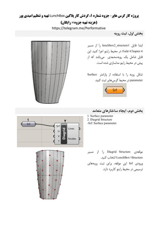 ‫هاپر‬ ‫گرس‬ ‫کار‬ ‫پروژه‬-‫شماره‬ ‫جزوه‬1‫پالگین‬ ‫کار‬ ‫گردش‬ ،LunchBox‫پور‬ ‫امیدی‬ ‫تنظیم‬ ‫و‬ ‫تهیه‬
()‫رایگان‬ =‫جزوه‬‫تهیه‬ ‫هزینه‬
https://telegram.me/Performative
‫رویه‬ ‫ثبت‬ ،‫اول‬ ‫بخش‬
‫فایل‬ ‫ابتدا‬lunchbox2_structure1‫مسیر‬ ‫از‬ ‫را‬
Faile>Chapter 4‫این‬ .‫کنید‬ ‫اجرا‬ ‫راینو‬ ‫محیط‬ ‫در‬
‫رویه‬ ‫یک‬ ‫شامل‬ ‫فایل‬‫سه‬‫می‬ ‫بعدی‬‫از‬ ‫که‬ ‫باشد‬
.‫است‬ ‫شده‬ ‫مدلسازی‬ ‫راینو‬ ‫محیط‬ ‫در‬ ‫پیش‬
‫پارامتر‬ ‫از‬ ‫استفاده‬ ‫با‬ ‫را‬ ‫رویه‬ ‫شکل‬Surface
parameter‫گرس‬ ‫محیط‬ ‫در‬.‫کنید‬ ‫ثبت‬ ‫هاپر‬
‫متعامد‬ ‫ساختارهای‬ ‫ایجاد‬ ،‫دوم‬ ‫بخش‬
1. Surface parameter
2. Diagrid Structure
-Srf: Surface parameter
‫مولفه‬‫ی‬Diagrid Structure‫را‬‫از‬‫مس‬‫ی‬‫ر‬
LunchBox>Structure‫انتخاب‬‫کن‬‫ی‬‫د‬.
‫ورود‬‫ی‬Srf‫ا‬‫ی‬‫ن‬،‫مولفه‬‫برا‬‫ی‬‫ثبت‬‫رو‬‫ی‬‫ه‬‫ها‬‫ی‬
‫ترس‬‫ی‬‫م‬‫ی‬‫در‬‫مح‬‫ی‬‫ط‬‫را‬‫ی‬‫نو‬‫کاربرد‬‫دارد‬.
 