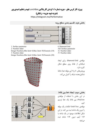 ‫هاپر‬ ‫گرس‬ ‫کار‬ ‫پروژه‬-‫شماره‬ ‫جزوه‬1‫پالگین‬ ‫کار‬ ‫گردش‬ ،LunchBox‫پور‬ ‫امیدی‬ ‫تنظیم‬ ‫و‬ ‫تهیه‬
)‫رایگان‬ =‫جزوه‬‫تهیه‬ ‫(هزینه‬
https://telegram.me/Performative
‫رویه‬ ‫سطح‬ ‫بندی‬ ‫تقسیم‬ ،‫دوم‬ ‫بخش‬
4. Diamond Grid
-Srf: Surface parameter
-U: Number slider
-V: Number slider
1. Surface parameter
2. Number slider
Integer Numbers,Min limit=0,Max limit=50,Numeric (10)
3. Number slider
Integer Numbers,Min limit=0,Max limit=50,Numeric (20)
‫مولفه‬‫ی‬Diamond Grid‫ایجاد‬ ‫برای‬ ،
‫شبکه‬‫شکل‬ ‫سطح‬ ‫روی‬ ‫نقاط‬ ‫از‬ ‫ای‬
.‫دارد‬ ‫کاربرد‬
‫ورودی‬‫های‬U‫و‬V‫نقاط‬ ‫تعداد‬ ‫مولفه‬ ‫این‬
‫تشکیل‬‫می‬ ‫کنترل‬ ‫را‬ ‫شبکه‬ ‫دهنده‬.‫کند‬
،‫سوم‬ ‫بخش‬‫نقاط‬ ‫بین‬ ‫خط‬ ‫ایجاد‬
‫مولفه‬ ‫از‬ ‫استفاده‬ ‫با‬ ‫بخش‬ ‫این‬ ‫در‬‫ی‬
PolyLine،‫ترسیم‬ ‫خط‬ ‫یک‬ ‫نقاط‬ ‫بین‬
.‫کنید‬
‫مولفه‬‫ی‬Graft Tree‫مولفه‬ ‫یک‬ ‫اطاعات‬
‫این‬ ‫در‬ .‫کند‬ ‫می‬ ‫ثبت‬ ‫شاخه‬ ‫یک‬ ‫درون‬ ‫را‬
‫موج‬ ‫اطالعات‬ ‫شکل‬‫با‬ ‫شاخه‬ ‫یک‬ ‫در‬ ‫ود‬
111،‫آیتم‬‫درون‬111‫ثبت‬ ‫شاخه‬
‫می‬‫شود‬.
 