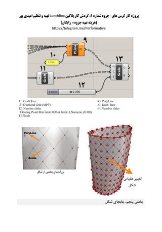 ‫هاپر‬ ‫گرس‬ ‫کار‬ ‫پروژه‬-‫شماره‬ ‫جزوه‬1‫پالگین‬ ‫کار‬ ‫گردش‬ ،LunchBox‫پور‬ ‫امیدی‬ ‫تنظیم‬ ‫و‬ ‫تهیه‬
)‫رایگان‬ =‫جزوه‬‫تهیه‬ ‫(هزینه‬
https://telegram.me/Performative
-G: PolyLine
-C: Graft Tree
-F: Number slider
11. Graft Tree
-T: Diamond Grid (MPT)
12. Number slider
Floating Point,Min limit=0,Max limit=1,Numeric (0.300)
13. Scale
‫بزرگ‬‫شکل‬ ‫از‬ ‫بخشی‬ ‫نمای‬
‫شکل‬ ‫جابجای‬ ،‫پنجم‬ ‫بخش‬
 