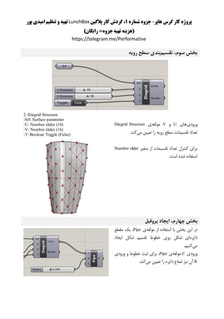 ‫هاپر‬ ‫گرس‬ ‫کار‬ ‫پروژه‬-‫شماره‬ ‫جزوه‬1‫پالگین‬ ‫کار‬ ‫گردش‬ ،LunchBox‫پور‬ ‫امیدی‬ ‫تنظیم‬ ‫و‬ ‫تهیه‬
)‫رایگان‬ =‫جزوه‬‫تهیه‬ ‫(هزینه‬
https://telegram.me/Performative
‫تقسیم‬ ،‫سوم‬ ‫بخش‬‫رویه‬ ‫سطح‬ ‫بندی‬
‫ورودی‬‫های‬U‫و‬V‫مولفه‬‫ی‬Diagrid Structure
‫می‬ ‫تعیین‬ ‫را‬ ‫رویه‬ ‫سطح‬ ‫تقسیمات‬ ‫تعداد‬.‫کند‬
‫متغیر‬ ‫از‬ ‫تقسیمات‬ ‫تعداد‬ ‫کنترل‬ ‫برای‬Number slider
‫ا‬ ‫شده‬ ‫استفاده‬.‫ست‬
2. Diagrid Structure
-Srf: Surface parameter
-U: Number slider (10)
-V: Number slider (16)
-T: Boolean Toggle (False)
‫بخش‬‫چهارم‬‫پروفیل‬ ‫ایجاد‬ ،
‫مولفه‬ ‫از‬ ‫استفاده‬ ‫با‬ ‫بخش‬ ‫این‬ ‫در‬‫ی‬Pipe‫مقطع‬ ‫یک‬ ،
‫دایره‬‫ایجاد‬ ‫شکل‬ ‫تقسیم‬ ‫خطوط‬ ‫روی‬ ‫شکل‬ ‫ای‬
‫می‬.‫کنیم‬
‫ورودی‬C‫مولفه‬‫ی‬Pipe‫ورودی‬ ‫و‬ ‫خطوط‬ ‫ثبت‬ ‫برای‬ ،
R‫می‬ ‫تعیین‬ ‫را‬ ‫دایره‬ ‫شعاع‬ ‫نیز‬ ‫آن‬.‫کند‬
 
