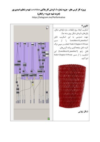 ‫هاپر‬ ‫گرس‬ ‫کار‬ ‫پروژه‬-‫شماره‬ ‫جزوه‬1‫پالگین‬ ‫کار‬ ‫گردش‬ ،LunchBox‫پور‬ ‫امیدی‬ ‫تنظیم‬ ‫و‬ ‫تهیه‬
()‫رایگان‬ =‫جزوه‬‫تهیه‬ ‫هزینه‬
https://telegram.me/Performative
‫الگوی‬3
‫لوله‬ ‫سازه‬ ،‫(طبقات‬ ‫برج‬ ‫ایجاد‬ ‫اسکریپ‬،‫شکل‬ ‫ای‬
‫پانل‬‫دا‬ ‫های‬‫یره‬)‫نما‬ ‫بدنه‬ ‫روی‬ ‫شکل‬ ‫ای‬
‫فایل‬ ،‫اسکریپ‬ ‫این‬ ‫به‬ ‫دسترسی‬ ‫جهت‬
Lunchbox10_panelize7‫مسیر‬ ‫از‬ ‫را‬
Faile>Chapter 4>Pivast‫درگ‬ ‫سپس‬ ‫و‬ ‫انتخاب‬
‫صفحه‬ ‫داخل‬ ‫کنید‬‫گرس‬ ‫برنامه‬ ‫کاری‬.‫هاپر‬
( ‫راینو‬ ‫فایل‬Lunchbox10_panelize7‫این‬ )
،‫اسکریپ‬‫را‬‫از‬‫مس‬‫ی‬‫ر‬Faile>Chapter 4>Pivast
.‫کنید‬ ‫اجرا‬
‫نهایی‬ ‫شکل‬
 
