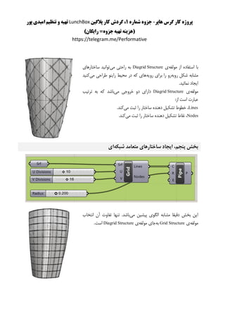 ‫هاپر‬ ‫گرس‬ ‫کار‬ ‫پروژه‬-‫شماره‬ ‫جزوه‬1‫پالگین‬ ‫کار‬ ‫گردش‬ ،LunchBox‫پور‬ ‫امیدی‬ ‫تنظیم‬ ‫و‬ ‫تهیه‬
()‫رایگان‬ =‫جزوه‬‫تهیه‬ ‫هزینه‬
https://telegram.me/Performative
‫مولفه‬ ‫از‬ ‫استفاده‬ ‫با‬‫ی‬Diagrid Structure‫می‬ ‫راحتی‬ ‫به‬‫ساختارهای‬ ‫توانید‬
‫روبه‬ ‫شکل‬ ‫مشابه‬‫رویه‬ ‫برای‬ ‫را‬ ‫رو‬‫می‬ ‫طراحی‬ ‫راینو‬ ‫محیط‬ ‫در‬ ‫که‬ ‫های‬‫کنید‬
.‫نمائید‬ ‫ایجاد‬
‫مولفه‬‫ی‬Diagrid Structure‫می‬ ‫خروجی‬ ‫دو‬ ‫دارای‬‫ترتیب‬ ‫به‬ ‫که‬ ‫باشد‬
:‫از‬ ‫است‬ ‫عبارت‬
Lines‫می‬ ‫ثبت‬ ‫را‬ ‫ساختار‬ ‫دهنده‬ ‫تشکیل‬ ‫خطوط‬ ،.‫کند‬
Nodes‫می‬ ‫ثبت‬ ‫را‬ ‫ساختار‬ ‫دهنده‬ ‫تشکیل‬ ‫نقاط‬ ،.‫کند‬
‫شبکه‬ ‫متعامد‬ ‫ساختارهای‬ ‫ایجاد‬ ،‫پنجم‬ ‫بخش‬‫ای‬
‫می‬ ‫پیشین‬ ‫الگوی‬ ‫مشابه‬ ‫دقیقا‬ ‫بخش‬ ‫این‬‫انتخاب‬ ‫آن‬ ‫تفاوت‬ ‫تنها‬ .‫باشد‬
‫مولف‬‫ه‬‫ی‬Grid Structure‫به‬‫مولفه‬ ‫جای‬‫ی‬Diagrid Structure‫است‬.
 