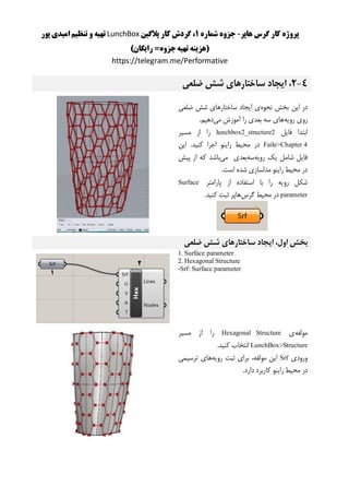 ‫هاپر‬ ‫گرس‬ ‫کار‬ ‫پروژه‬-‫شماره‬ ‫جزوه‬1‫پالگین‬ ‫کار‬ ‫گردش‬ ،LunchBox‫پور‬ ‫امیدی‬ ‫تنظیم‬ ‫و‬ ‫تهیه‬
)‫رایگان‬ =‫جزوه‬‫تهیه‬ ‫(هزینه‬
https://telegram.me/Performative
4-2‫ضلعی‬ ‫شش‬ ‫ساختارهای‬ ‫ایجاد‬ ،
‫نحوه‬ ‫بخش‬ ‫این‬ ‫در‬‫ضلعی‬ ‫شش‬ ‫ساختارهای‬ ‫ایجاد‬ ‫ی‬
‫رویه‬ ‫روی‬‫می‬ ‫آموزش‬ ‫را‬ ‫بعدی‬ ‫سه‬ ‫های‬.‫دهیم‬
‫فایل‬ ‫ابتدا‬lunchbox2_structure2‫مسیر‬ ‫از‬ ‫را‬
Faile>Chapter 4‫کنی‬ ‫اجرا‬ ‫راینو‬ ‫محیط‬ ‫در‬‫این‬ .‫د‬
‫رویه‬ ‫یک‬ ‫شامل‬ ‫فایل‬‫سه‬‫می‬ ‫بعدی‬‫پیش‬ ‫از‬ ‫که‬ ‫باشد‬
.‫است‬ ‫شده‬ ‫مدلسازی‬ ‫راینو‬ ‫محیط‬ ‫در‬
‫پارامتر‬ ‫از‬ ‫استفاده‬ ‫با‬ ‫را‬ ‫رویه‬ ‫شکل‬Surface
parameter‫گرس‬ ‫محیط‬ ‫در‬.‫کنید‬ ‫ثبت‬ ‫هاپر‬
‫بخش‬‫اول‬،‫ا‬‫ی‬‫جاد‬‫ساختارها‬‫ی‬‫ضلعی‬ ‫شش‬
1. Surface parameter
2. Hexagonal Structure
-Srf: Surface parameter
‫مولفه‬‫ی‬Hexagonal Structure‫را‬‫از‬‫مس‬‫ی‬‫ر‬
LunchBox>Structure‫انتخاب‬‫کن‬‫ی‬‫د‬.
‫ورود‬‫ی‬Srf‫ا‬‫ی‬‫ن‬،‫مولفه‬‫برا‬‫ی‬‫ثبت‬‫رو‬‫ی‬‫ه‬‫ها‬‫ی‬‫ترس‬‫ی‬‫م‬‫ی‬
‫در‬‫مح‬‫ی‬‫ط‬‫را‬‫ی‬‫نو‬‫کاربرد‬‫دارد‬.
 