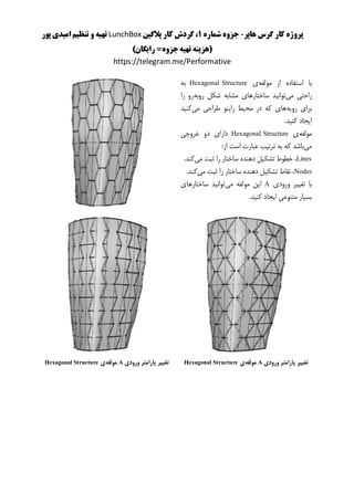 ‫هاپر‬ ‫گرس‬ ‫کار‬ ‫پروژه‬-‫شماره‬ ‫جزوه‬1‫پالگین‬ ‫کار‬ ‫گردش‬ ،LunchBox‫پور‬ ‫امیدی‬ ‫تنظیم‬ ‫و‬ ‫تهیه‬
)‫رایگان‬ =‫جزوه‬‫تهیه‬ ‫(هزینه‬
https://telegram.me/Performative
‫مولفه‬ ‫از‬ ‫استفاده‬ ‫با‬‫ی‬Hexagonal Structure‫به‬
‫می‬ ‫راحتی‬‫ساخت‬ ‫توانید‬‫روبه‬ ‫شکل‬ ‫مشابه‬ ‫ارهای‬‫را‬ ‫رو‬
‫رویه‬ ‫برای‬‫می‬ ‫طراحی‬ ‫راینو‬ ‫محیط‬ ‫در‬ ‫که‬ ‫های‬‫کنید‬
‫ایجاد‬‫کنید‬.
‫مولفه‬‫ی‬Hexagonal Structure‫خروجی‬ ‫دو‬ ‫دارای‬
‫می‬:‫از‬ ‫است‬ ‫عبارت‬ ‫ترتیب‬ ‫به‬ ‫که‬ ‫باشد‬
Lines‫می‬ ‫ثبت‬ ‫را‬ ‫ساختار‬ ‫دهنده‬ ‫تشکیل‬ ‫خطوط‬ ،.‫کند‬
Nodes‫می‬ ‫ثبت‬ ‫را‬ ‫ساختار‬ ‫دهنده‬ ‫تشکیل‬ ‫نقاط‬ ،.‫کند‬
‫با‬‫ورودی‬ ‫تغییر‬A‫می‬ ‫مولفه‬ ‫این‬‫ساختارهای‬ ‫توانید‬
.‫کنید‬ ‫ایجاد‬ ‫متنوعی‬ ‫بسیار‬
‫ورودی‬ ‫پارامتر‬ ‫تغییر‬A‫مولفه‬‫ی‬Hexagonal Structure‫ورودی‬ ‫پارامتر‬ ‫تغییر‬A‫مولفه‬‫ی‬Hexagonal Structure
 