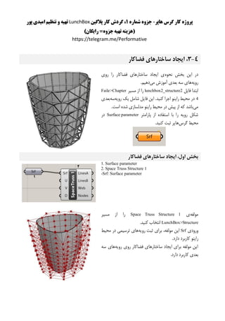 ‫هاپر‬ ‫گرس‬ ‫کار‬ ‫پروژه‬-‫شماره‬ ‫جزوه‬1‫پالگین‬ ‫کار‬ ‫گردش‬ ،LunchBox‫پور‬ ‫امیدی‬ ‫تنظیم‬ ‫و‬ ‫تهیه‬
()‫رایگان‬ =‫جزوه‬‫تهیه‬ ‫هزینه‬
https://telegram.me/Performative
4-3‫فضاکار‬ ‫ساختارهای‬ ‫ایجاد‬ ،
‫نحوه‬ ‫بخش‬ ‫این‬ ‫در‬‫ر‬ ‫فضاکار‬ ‫ساختارهای‬ ‫ایجاد‬ ‫ی‬‫روی‬ ‫ا‬
‫رویه‬‫می‬ ‫آموزش‬ ‫بعدی‬ ‫سه‬ ‫های‬.‫دهیم‬
‫فایل‬ ‫ابتدا‬lunchbox2_structure2‫مسیر‬ ‫از‬ ‫را‬Faile>Chapter
4‫رویه‬ ‫یک‬ ‫شامل‬ ‫فایل‬ ‫این‬ .‫کنید‬ ‫اجرا‬ ‫راینو‬ ‫محیط‬ ‫در‬‫سه‬‫بعدی‬
‫می‬.‫است‬ ‫شده‬ ‫مدلسازی‬ ‫راینو‬ ‫محیط‬ ‫در‬ ‫پیش‬ ‫از‬ ‫که‬ ‫باشد‬
‫پارامتر‬ ‫از‬ ‫استفاده‬ ‫با‬ ‫را‬ ‫رویه‬ ‫شکل‬Surface parameter‫در‬
‫گرس‬ ‫محیط‬.‫کنید‬ ‫ثبت‬ ‫هاپر‬
‫فضاکار‬ ‫ساختارهای‬ ‫ایجاد‬ ،‫اول‬ ‫بخش‬
1. Surface parameter
2. Space Truss Structure 1
-Srf: Surface parameter
‫مولفه‬‫ی‬Space Truss Structure 1‫را‬‫از‬‫مس‬‫ی‬‫ر‬
LunchBox>Structure‫انتخاب‬‫کن‬‫ی‬‫د‬.
‫ورود‬‫ی‬Srf‫ا‬‫ی‬‫ن‬،‫مولفه‬‫برا‬‫ی‬‫ثبت‬‫رو‬‫ی‬‫ه‬‫ها‬‫ی‬‫ترس‬‫ی‬‫م‬‫ی‬‫در‬‫مح‬‫ی‬‫ط‬
‫را‬‫ی‬‫نو‬‫کاربرد‬‫دارد‬.
‫رویه‬ ‫روی‬ ‫فضاکار‬ ‫ساختارهای‬ ‫ایجاد‬ ‫برای‬ ‫مولفه‬ ‫این‬‫سه‬ ‫های‬
.‫دارد‬ ‫کاربرد‬ ‫بعدی‬
 