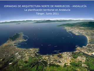 JORNADAS DE ARQUITECTURA NORTE DE MARRUECOS - ANDALUCÍA Tánger. Junio 2011 La planificación territorial en Andalucía 