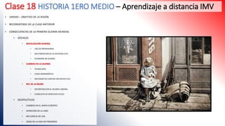 Clase 18 HISTORIA 1ERO MEDIO – Aprendizaje a distancia IMV
• UNIDAD – OBJETIVO DE LA SESIÓN
• RECORDATORIO DE LA CLASE ANTERIOR
• CONSECUENCIAS DE LA PRIMERA GUERRA MUNDIAL
• SOCIALES
• MOVILIZACIÓN GENERAL
• USO DE PROPAGANDA
• MILITARIZACIÓN DE LA SOCIEDAD CIVIL
• ECONOMÍA DE GUERRA.
• CAMBIOS EN LA GUERRA
• TECNOLOGÍA
• CAIDA DEMOGRÁFICA
• NECESIDAD DE CONTAR CON APOYO CIVIL
• ROL DE LA MUJER
• INCORPORACIÓN AL MUNDO LABORAL
• CONQUISTA DE DERECHOS CIVILES
• GEOPOLÍTICOS
• CAMBIOS EN EL MAPA EUROPEO
• APARICIÓN DE LA URSS
• INFLUENCIA DE USA
• CRISIS DE LA IDEA DE PROGRESO
 