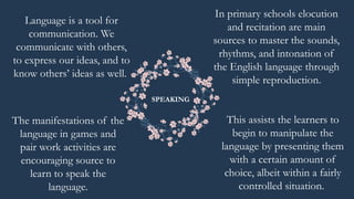 Language is a tool for
communication. We
communicate with others,
to express our ideas, and to
know others’ ideas as well.
This assists the learners to
begin to manipulate the
language by presenting them
with a certain amount of
choice, albeit within a fairly
controlled situation.
In primary schools elocution
and recitation are main
sources to master the sounds,
rhythms, and intonation of
the English language through
simple reproduction.
SPEAKING
The manifestations of the
language in games and
pair work activities are
encouraging source to
learn to speak the
language.
 