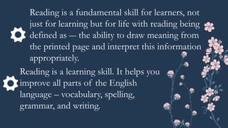Reading is a fundamental skill for learners, not
just for learning but for life with reading being
defined as ― the ability to draw meaning from
the printed page and interpret this information
appropriately.
Reading is a learning skill. It helps you
improve all parts of the English
language – vocabulary, spelling,
grammar, and writing.
 