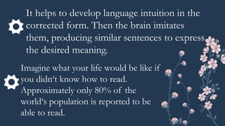 It helps to develop language intuition in the
corrected form. Then the brain imitates
them, producing similar sentences to express
the desired meaning.
Imagine what your life would be like if
you didn‘t know how to read.
Approximately only 80% of the
world‘s population is reported to be
able to read.
 