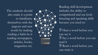 Reading skill development
includes the ability to
comprehend and use both
listening and speaking skills
because you need to:
 Hear a word before you
can say it
 Say a word before you can
read it
 Read a word before you
can write it
The students should
also make it a point
to familiarize
themselves with the
jargons and new
words by making
reading a habit be it
reading newspapers,
articles, books,
magazines etc.
 