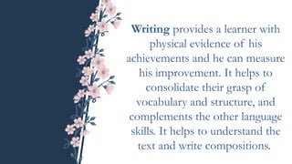 Writing provides a learner with
physical evidence of his
achievements and he can measure
his improvement. It helps to
consolidate their grasp of
vocabulary and structure, and
complements the other language
skills. It helps to understand the
text and write compositions.
 