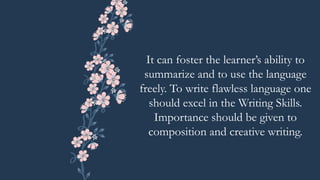 It can foster the learner’s ability to
summarize and to use the language
freely. To write flawless language one
should excel in the Writing Skills.
Importance should be given to
composition and creative writing.
 
