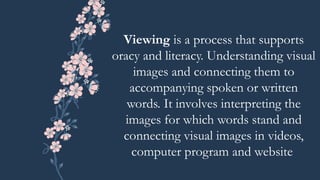 Viewing is a process that supports
oracy and literacy. Understanding visual
images and connecting them to
accompanying spoken or written
words. It involves interpreting the
images for which words stand and
connecting visual images in videos,
computer program and website
 