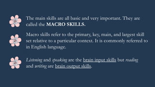 When we learn a language, there are 4
skills that we need to complete in
communication. These skills are
listening, speaking, reading, and
writing. These 4 skills of language (also
known as the 4 skills of language learning)
allow an individual to comprehend and
produce spoken language for proper
and effective interpersonal
communication.
The main skills are all basic and very important. They are
called the MACRO SKILLS.
Macro skills refer to the primary, key, main, and largest skill
set relative to a particular context. It is commonly referred to
in English language.
Listening and speaking are the brain input skills but reading
and writing are brain output skills.
 