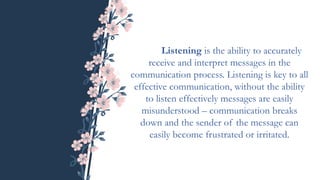 Listening is the ability to accurately
receive and interpret messages in the
communication process. Listening is key to all
effective communication, without the ability
to listen effectively messages are easily
misunderstood – communication breaks
down and the sender of the message can
easily become frustrated or irritated.
 