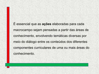 É essencial que as ações elaboradas para cada

macrocampo sejam pensadas a partir das áreas de
conhecimento, envolvendo temáticas diversas por
meio do diálogo entre os conteúdos dos diferentes

componentes curriculares de uma ou mais áreas do
conhecimento.

 