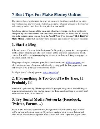 7 Best Tips For Make Money Online
The Internet has revolutionized the way we connect with other people, how we shop ,
how we learn and how we work . It also has a number of major changes to the way we
make money online. And that's the real job, that vast world.
People use internet to earn a little cash, and others have working on the website into
their primary source of income. For some folks, this means a lot of income. So to help
you make money online you can from the World Wide Web, here are 7 Best Tips For
Make Money Online that can help you to optimize and increase your passive income.
1. Start a Blog
It doesn’t matter if you are in the business of selling widgets; every site, every product
needs a blog! Blogs let you add fresh content all the time (you can schedule posts),
content that will keep visitors coming back for more and that will keep your pages on
the top of search results.
Blog pages also give you more space for advertisements and affiliate programs and
other similar streams of revenue. Additionally, getting paid for doing sponsored posts
and reviews are a great way to make more money.
So, if you haven’t already got one, start a blog today!
2. If Something Is Too Good To Be True, It
Probably Is!
Please don’t get tricks by someone promises to give you a big check. If something or
someone is promising to pay you big money for doing nearly nothing, it probably isn’t
what it claims to be. So be careful!
3. Try Social Media Networks (Facebook,
Twitter, Forum…)
Social media networks like Facebook, Instagram and Twitter are top ways to build
traffic on your website or business. If you have multiple sites, be sure that each of
them has an account that is updated usual. Social sites aren’t repayable as your only
 