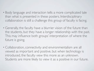 • Body language and interaction tells a more complicated tale
 than what is presented in these posters. Interdisciplinary
 collaboration is still a challenge this group of faculty is facing.

• Generally, thefaculty have a blurrier vision of the future than
 the students, but they have a longer relationship with the past.
 This may inﬂuence both groups’ interpretation of where the
 future is going.

• Collaboration, connectivityand environmentalism are all
 viewed as important and positive, but when technology is
 introduced, the faculty view this more as an unknown.
 Students are more likely to view it as a positive in our future.
 