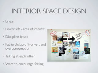 INTERIOR SPACE DESIGN
• Linear

• Lower     left - area of interest

• Discipline   based

• Patriarchal, proﬁt-driven, and
 overconsumption

• Talking   at each other

• Want     to encourage feeling
 