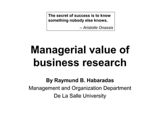 The secret of success is to know
       something nobody else knows.
                       – Aristotle Onassis




Managerial value of
business research
     By Raymund B. Habaradas
Management and Organization Department
        De La Salle University
 