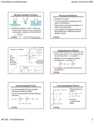 Fluid Statics and Manometers January 24 and 29, 2008
ME 390 – Fluid Mechanics 2
7Fundamentals of Fluid Mechanics, 5/E by Bruce Munson, Donald
Young, and Theodore Okiishi,Copyright © 2005 by John Wiley &
Sons, Inc. All rights reserved.
Review Surface Tension
• Vertical force balance: γπR2h = 2πRσcosθ
– Surface tension depends on fluid, temperature;
wetting angle, θ, depends on fluid and surface
R
h
γ
θσ
=
cos2
8
Pressure Relations
• Pressure is a scalar
• The force exerted by a pressure is the
same in all directions
• Want to see how pressure changes in a
static (nonmoving) fluid
• Look at balance of pressure force and
fluid weight over a differential volume
element, δxδyδz
9
Sum
forces in
each
direction
and divide
by δxδyδz
000 =γ+
∂
∂
=
∂
∂
=
∂
∂
z
p
y
p
x
p
Gravity in –z direction
Results
Fundamentals of Fluid
Mechanics, 5/E by Bruce
Munson, Donald Young, and
Theodore Okiishi,Copyright ©
2005 by John Wiley & Sons,
Inc. All rights reserved.
( )
yx
z
z
p
p
yx
z
z
p
p
gzyxFz
δδ⎟
⎠
⎞
⎜
⎝
⎛ δ
∂
∂
+−
δδ⎟
⎠
⎞
⎜
⎝
⎛ δ
∂
∂
−+
δδδρ−==∑
2
2
0
10
Integrating the Result
• Since ∂p/∂x =∂p/∂y = 0, p = f(z) only, and
we can write ∂p/∂z = –γ as dp/dz = –γ
∫∫ γ−=−=
2
1
2
1
12
z
z
p
p
dzppdp
• Multiply by dz and integrate between
two points (p1, z1) and (p2, z2)
• To integrate γdz we have to know how γ
depends on z
11
Incompressible Fluid
• An incompressible fluid has constant
density (and specific weight)
• For an incompressible (constant density)
fluid then
( )1212
2
1
2
1
zzdzdzpp
z
z
z
z
−γ−=γ−=γ−=− ∫∫
1122 zpzp γ+=γ+
12
Incompressible Fluid II
• Which pressure is
higher?
z1
z2
h
1122 zpzp γ+=γ+
2p
1p
( )
221
1221
phpp
zzpp
>+=
−+=
γ
γ
• Pressure
increases with
depth
 