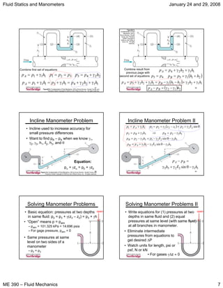 Fluid Statics and Manometers January 24 and 29, 2008
ME 390 – Fluid Mechanics 7
37
FigureE2.5, Fundamentals of Fluid Mechanics, 5/E by Bruce Munson, Donald Young, and
Theodore Okiishi Copyright © 2005 by John Wiley & Sons, Inc. All rights reserved.
11224113111 hhphphppA γ+γ+=γ+=γ+=
Combine first set of equations
111 hppA γ+= 2243 hpp γ+=321 ppp ==
38
( )2115 hhppB +γ+=45 pp =
FigureE2.5,
Fundamentals of Fluid
Mechanics, 5/E by
Bruce Munson, Donald
Young, and Theodore
Okiishi Copyright ©
2005 by John Wiley &
Sons, Inc. All rights
reserved.
11224 hhppA γ+γ+=
( ) 112221111225 hhhhphhpp BA γ+γ+−γ−=γ+γ+=
( ) 212 hpp BA γ−γ=−
Combine result from
previous page with
second set of equations
39
Incline Manometer Problem
• Incline used to increase accuracy for
small pressure differences
• Want to find pB – pA when we know γ1,
γ2, γ3, h1, l2, h3, and θ
Equation:
pα + γzα = pβ + γzβ
Figure 2.9, Fundamentals of Fluid Mechanics, 5/E by Bruce Munson, Donald Young, and
Theodore Okiishi Copyright © 2005 by John Wiley & Sons, Inc. All rights reserved.
40
Incline Manometer Problem II
111 hpp A γ+= ( ) θγ+=−γ+= sin22212221 lpzzpp
332332 hpphpp BB γ−=⇒γ+=
33221332 sin hphppB γ−θγ−=γ−= l
332211 sin hhpp AB γ−θγ−γ+= l
112233 sin hh
pp BA
γ−θγ+γ
=−
l
41
Solving Manometer Problems
• Basic equation: pressures at two depths
in same fluid: p2 = p3 + γ(z3 – z2) = p3 + γh
• “Open” means p = patm
– patm = 101.325 kPa = 14.696 psia
– For gage pressure, patm = 0
3
open
• Same pressures at same
level on two sides of a
manometer
– p2 = p3
42
Solving Manometer Problems II
3
open
• Eliminate intermediate
pressures from equations to
get desired ΔP
• Watch units for length, psi or
psf, N or kN
• For gases γΔz ≈ 0
• Write equations for (1) pressures at two
depths in same fluid and (2) equal
pressures at same level (with same fluid)
at all branches in manometer.
 