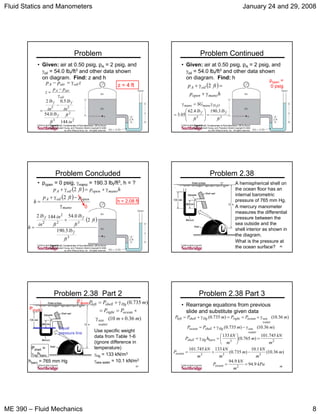 Fluid Statics and Manometers January 24 and 29, 2008
ME 390 – Fluid Mechanics 8
43
Problem
• Given: air at 0.50 psig, pA = 2 psig, and
γoil = 54.0 lbf/ft3 and other data shown
on diagram. Find: z and hand h
Figure P2.27, Fundamentals of Fluid Mechanics, 5/E by Bruce
Munson, Donald Young, and Theodore Okiishi Copyright © 2005
by John Wiley & Sons, Inc. All rights reserved.
zpp oilairA γ=−
2
2
3
22
144
0.54
5.02
in
ft
ft
lb
in
lb
in
lb
pp
z
f
ff
oil
airA
−
=
γ
−
=
z = 4 ft
44
Problem Continued
• Given: air at 0.50 psig, pA = 2 psig, and
γoil = 54.0 lbf/ft3 and other data shown
on diagram. Find: h
Figure P2.27, Fundamentals of Fluid Mechanics, 5/E by Bruce
Munson, Donald Young, and Theodore Okiishi Copyright © 2005
by John Wiley & Sons, Inc. All rights reserved.
( )
hp
ftp
manoopen
oilA
γ+
=γ+ 2
popen =
0 psig
33
3.1904.62
05.3
2
ft
lb
ft
lb
SG
ff
OHmanomano
=⎟
⎟
⎠
⎞
⎜
⎜
⎝
⎛
=
γ=γ
45
Problem Concluded
• popen = 0 psig, γmano = 190.3 lbf/ft3, h = ?
Figure P2.27, Fundamentals of Fluid Mechanics, 5/E by Bruce
Munson, Donald Young, and Theodore Okiishi Copyright © 2005
by John Wiley & Sons, Inc. All rights reserved.
( ) hpftp manoopenoilA γ+=γ+ 2
h = 2.08 ft
( )
mano
openoilA pftp
h
γ
−γ+
=
2
0
( )
3
32
2
2
3.190
2
0.541442
ft
lb
ft
ft
lb
ft
in
in
lb
h
f
ff
+
=
46
Problem 2.38
A hemispherical shell on
the ocean floor has an
internal barometric
pressure of 765 mm Hg.
A mercury manometer
measures the differential
pressure between the
sea outside and the
shell interior as shown in
the diagram.
What is the pressure at
the ocean surface?
47
Problem 2.38 Part 2
Pshell =
γHghbaro
Pshell
Pocean
Equal
pressure line
)36.010(
)735.0(
mm
PP
mPP
water
sea
oceanright
Hgshellleft
+γ
+==
γ+=
Use specific weight
data from Table 1-6
(ignore difference in
temperature)
γHg = 133 kN/m3
γsea water = 10.1 kN/m3hbaro = 765 mm Hg
48
Problem 2.38 Part 3
• Rearrange equations from previous
slide and substitute given data
)36.10()735.0( mPPmPP
water
seaoceanrightHgshellleft γ+==γ+=
23
745.101
)765.0(
133
m
kN
m
m
kN
hP baroHgshell =⎟
⎠
⎞
⎜
⎝
⎛
=γ=
)36.10()735.0( mmPP
water
seaHgshellocean γ−γ+=
)36.10(
1.10
)735.0(
133745.101
333
m
m
kN
m
m
kN
m
kN
Pocean −+=
kPa
m
kN
Pocean 9.94
9.94
2
==
 