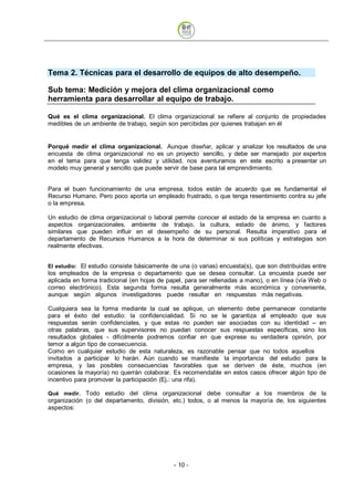 Tema 2. Técnicas para el desarrollo de equipos de alto desempeño.

Sub tema: Medición y mejora del clima organizacional como
herramienta para desarrollar al equipo de trabajo.

Qué es el clima organizacional. El clima organizacional se refiere al conjunto de propiedades
medibles de un ambiente de trabajo, según son percibidas por quienes trabajan en él


Porqué medir el clima organizacional. Aunque diseñar, aplicar y analizar los resultados de una
encuesta de clima organizacional no es un proyecto sencillo, y debe ser manejado por expertos
en el tema para que tenga validez y utilidad, nos aventuramos en este escrito a presentar un
modelo muy general y sencillo que puede servir de base para tal emprendimiento.


Para el buen funcionamiento de una empresa, todos están de acuerdo que es fundamental el
Recurso Humano. Pero poco aporta un empleado frustrado, o que tenga resentimiento contra su jefe
o la empresa.

Un estudio de clima organizacional o laboral permite conocer el estado de la empresa en cuanto a
aspectos organizacionales, ambiente de trabajo, la cultura, estado de ánimo, y factores
similares que pueden influir en el desempeño de su personal. Resulta imperativo para el
departamento de Recursos Humanos a la hora de determinar si sus políticas y estrategias son
realmente efectivas.


El estudio: El estudio consiste básicamente de una (o varias) encuesta(s), que son distribuidas entre
los empleados de la empresa o departamento que se desea consultar. La encuesta puede ser
aplicada en forma tradicional (en hojas de papel, para ser rellenadas a mano), o en línea (vía Web o
correo electrónico). Esta segunda forma resulta generalmente más económica y conveniente,
aunque según algunos investigadores puede resultar en respuestas más negativas.

Cualquiera sea la forma mediante la cual se aplique, un elemento debe permanecer constante
para el éxito del estudio: la confidencialidad. Si no se le garantiza al empleado que sus
respuestas serán confidenciales, y que estas no pueden ser asociadas con su identidad – en
otras palabras, que sus supervisores no puedan conocer sus respuestas específicas, sino los
resultados globales - difícilmente podremos confiar en que exprese su verdadera opinión, por
temor a algún tipo de consecuencia.
Como en cualquier estudio de esta naturaleza, es razonable pensar que no todos aquellos
invitados a participar lo harán. Aún cuando se manifieste la importancia del estudio para la
empresa, y las posibles consecuencias favorables que se deriven de éste, muchos (en
ocasiones la mayoría) no querrán colaborar. Es recomendable en estos casos ofrecer algún tipo de
incentivo para promover la participación (Ej.: una rifa).

Qué medir. Todo estudio del clima organizacional debe consultar a los miembros de la
organización (o del departamento, división, etc.) todos, o al menos la mayoría de, los siguientes
aspectos:




                                             - 10
 