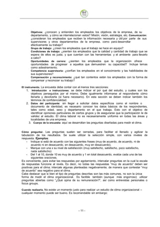 Objetivos: ¿conocen y entienden los empleados los objetivos de la empresa, de su
       departamento, y cómo se interrelacionan estos? Misión, visión, estrategia, etc. Comunicación:
       ¿consideran los empleados que reciben la información necesaria y útil por parte de sus
       supervisores y otros departamentos de la empresa, como para desarrollar
       efectivamente su trabajo?
       Grupo de trabajo: ¿creen los empleados que el trabajo se hace en equipo?
       Condiciones de trabajo: ¿sienten los empleados que la calidad y cantidad de trabajo que se
       espera de ellos es justa, y que cuentan con las herramientas y el ambiente para llevarlo
       a cabo?
       Oportunidades de carrera: ¿sienten los empleados que la organización ofrece
       oportunidades de progresar a aquellos que demuestren su capacidad? Incluye temas
       como adiestramiento.
       Competencia supervisoria: ¿confían los empleados en el conocimiento y las habilidades de
       sus supervisores?
       Compensación y reconocimiento: ¿qué tan contentos están los empleados con la forma de
       compensar y reconocer su trabajo?

El instrumento. La encuesta debe contar con al menos tres secciones:
     1. Introducción e instrucciones: se debe indicar el por qué del estudio, y cuales son los
       objetivos perseguidos por el mismo. Debe igualmente informarse al respondiente cómo
       llenarla y devolverla (si fuera necesario). En esta sección se deben indicar también los
       términos de confidencialidad.
   2. Datos del participante: sin llegar a solicitar datos específicos como el nombre o
       documento de identidad, es necesario conocer los datos básicos de los respondientes,
       tales como edad, sexo y departamento en el que trabaja. Esto con el objetivo de
       identificar opiniones particulares de ciertos grupos y de asegurarse que la participación le de
       validez al estudio. El clima laboral no es necesariamente uniforme en todas las áreas y
       localidades de una empresa.
     3. Cuerpo de la encuesta: aquí se desarrollan las preguntas diseñadas para medir el clima.


Cómo preguntar. Las preguntas suelen ser cerradas, para facilitar el llenado y agilizar la
tabulación de los resultados. Se suele utilizar la selección simple, con varios niveles de
respuesta. Ejemplos:
    - Indique si está de acuerdo con las siguientes frases (muy de acuerdo, de acuerdo, ni de
        acuerdo ni en desacuerdo, en desacuerdo, muy en desacuerdo).
    - Marque con una x su nivel de satisfacción (muy satisfecho, satisfecho, poco satisfecho,
        nada satisfecho)
    - Del 1 al 10, donde 10 es muy de acuerdo y 1 en total desacuerdo, evalúe cada una de las
        siguientes oraciones.
Es conveniente, para evitar las respuestas por agotamiento, intercalar preguntas en la cual la escala
de respuestas funcione al revés. Es decir, no todas las respuestas “muy de acuerdo” deben ser
positivas para el clima; intercale algunas planteadas negativamente, de manera que contestar “muy
de acuerdo” sea negativo para el clima.
Cabe destacar que si bien el tipo de preguntas descritas son las más comunes, no son la única
forma de medir el clima organizacional. Es factible también (aunque más engorroso) utilizar
preguntas abiertas como “¿Qué opina de su remuneración?”, así como entrevistas personales o
focus groups.

Cuando realizarla. No existe un momento justo para realizar un estudio de clima organizacional –
cualquier momento puede ser bueno. Es recomendable sin embargo:




                                             - 11
 
