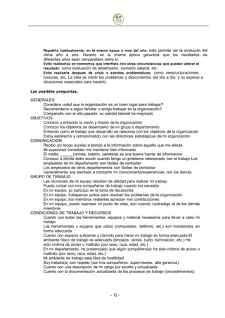 Repetirla habitualmente, en la misma época o mes del año: esto permite ver la evolución del
       clima año a año. Hacerlo en la misma época garantiza que los resultados de
       diferentes años sean comparables entre sí.
       Evite realizarlas en momentos que interfiera con otras circunstancias que puedan alterar el
       resultado: como evaluación de desempeño, aumento salarial, etc.
       Evite realizarla después de crisis o eventos problemáticos: como reestructuraciones,
       fusiones, etc. La idea es medir los problemas y descontentos del día a día, y no esperar a
       situaciones especiales para hacerlo.

Las posibles preguntas.

GENERALES
     Considera usted que la organización es un buen lugar para trabajar?
     Recomendaría a algún familiar o amigo trabajar en la organización?
     Comparado con el año pasado, su calidad laboral ha mejorado
OBJETIVOS
     Conozco y entiendo la visión y misión de la organización
     Conozco los objetivos de desempeño de mi grupo o departamento
     Entiendo como el trabajo que desarrollo se relaciona con los objetivos de la organización
     Estoy satisfecho y comprometido con las directrices estratégicas de mi organización
COMUNICACION
     Recibo y/o tengo acceso a tiempo a la información sobre aquello que me afecta
     Mi supervisor inmediato me mantiene bien informado
     El medio         (revista, boletín, cartelera) es una buena fuente de información
     Conozco a dónde debo acudir cuando tengo un problema relacionado con el trabajo Los
     empleados de mi departamento son fáciles de contactar
     Los empleados de otros departamentos son fáciles de contactar
     Generalmente soy alentado a compartir mi conocimiento/experiencias con los demás
GRUPO DE TRABAJO
     Las reuniones de mi equipo resultan de utilidad para realizar mi trabajo
     Puedo contar con mis compañeros de trabajo cuando los necesito
     En mi equipo, yo participo en la toma de decisiones
     En mi equipo, trabajamos juntos para resolver los problemas de la organización
     En mi equipo, los miembros restantes aprecian mis contribuciones
     En mi equipo, puedo expresar mi punto de vista, aún cuando contradiga al de los demás
     miembros
CONDICIONES DE TRABAJO Y RECURSOS
     Cuento con todas las herramientas, equipos y material necesarios para llevar a cabo mi
     trabajo
     Las herramientas y equipos que utilizo (computador, teléfono, etc.) son mantenidos en
     forma adecuada
     Cuento con espacio suficiente y cómodo para hacer mi trabajo en forma adecuada El
     ambiente físico de trabajo es adecuado (limpieza, olores, ruido, iluminación, etc.) He
     sido víctima de acoso o maltrato (por sexo, raza, edad, etc.)
     En mi departamento, he presenciado que algún compañero(a) ha sido víctima de acoso o
     maltrato (por sexo, raza, edad, etc.)
     Mi ambiente de trabajo está libre de hostilidad
     Soy tratado(a) con respeto (por mis compañeros, supervisores, alta gerencia).
     Cuento con una descripción de mi cargo por escrito y actualizada
     Cuento con la documentación actualizada de los procesos de trabajo (procedimientos)




                                              - 12
 