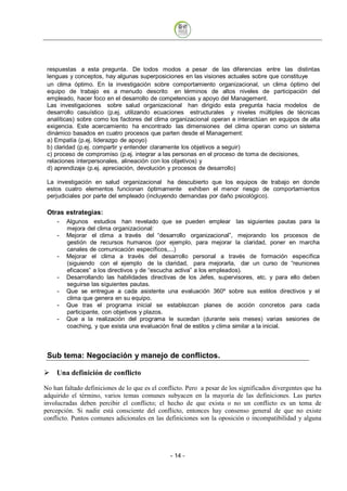 respuestas a esta pregunta. De todos modos a pesar de las diferencias entre las distintas
 lenguas y conceptos, hay algunas superposiciones en las visiones actuales sobre que constituye
 un clima óptimo. En la investigación sobre comportamiento organizacional, un clima óptimo del
 equipo de trabajo es a menudo descrito en términos de altos niveles de participación del
 empleado, hacer foco en el desarrollo de competencias y apoyo del Management.
 Las investigaciones sobre salud organizacional han dirigido esta pregunta hacia modelos de
 desarrollo casuístico (p.ej. utilizando ecuaciones estructurales y niveles múltiples de técnicas
 analíticas) sobre como los factores del clima organizacional operan e interactúan en equipos de alta
 exigencia. Este acercamiento ha encontrado las dimensiones del clima operan como un sistema
 dinámico basados en cuatro procesos que parten desde el Management:
 a) Empatía (p.ej. liderazgo de apoyo)
 b) claridad (p.ej. compartir y entender claramente los objetivos a seguir)
 c) proceso de compromiso (p.ej. integrar a las personas en el proceso de toma de decisiones,
 relaciones interpersonales, alineación con los objetivos) y
 d) aprendizaje (p.ej. apreciación, devolución y procesos de desarrollo)

 La investigación en salud organizacional ha descubierto que los equipos de trabajo en donde
 estos cuatro elementos funcionan óptimamente exhiben el menor riesgo de comportamientos
 perjudiciales por parte del empleado (incluyendo demandas por daño psicológico).

 Otras estrategias:
     -   Algunos estudios han revelado que se pueden emplear las siguientes pautas para la
         mejora del clima organizacional:
     -   Mejorar el clima a través del “desarrollo organizacional”, mejorando los procesos de
         gestión de recursos humanos (por ejemplo, para mejorar la claridad, poner en marcha
         canales de comunicación específicos,...)
     -   Mejorar el clima a través del desarrollo personal a través de formación específica
         (siguiendo con el ejemplo de la claridad, para mejorarla, dar un curso de “reuniones
         eficaces” a los directivos y de “escucha activa” a los empleados).
     -   Desarrollando las habilidades directivas de los Jefes, supervisores, etc. y para ello deben
         seguirse las siguientes pautas.
     -   Que se entregue a cada asistente una evaluación 360º sobre sus estilos directivos y el
         clima que genera en su equipo.
     -   Que tras el programa inicial se establezcan planes de acción concretos para cada
         participante, con objetivos y plazos.
     -   Que a la realización del programa le sucedan (durante seis meses) varias sesiones de
         coaching, y que exista una evaluación final de estilos y clima similar a la inicial.



 Sub tema: Negociación y manejo de conflictos.

    Una definición de conflicto

No han faltado definiciones de lo que es el conflicto. Pero a pesar de los significados divergentes que ha
adquirido el término, varios temas comunes subyacen en la mayoría de las definiciones. Las partes
involucradas deben percibir el conflicto; el hecho de que exista o no un conflicto es un tema de
percepción. Si nadie está consciente del conflicto, entonces hay consenso general de que no existe
conflicto. Puntos comunes adicionales en las definiciones son la oposición o incompatibilidad y alguna




                                                - 14
 