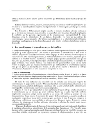forma de interacción. Estos factores fijan las condiciones que determinan el punto inicial del proceso del
conflicto.

     Podemos definir el conflicto, entonces, como un proceso que comienza cuando una parte percibe que
otra parte la ha afectado en forma negativa, o está por afectarla en forma negativa, en algo que la primera
parte estima.
     Esta definición es deliberadamente amplia. Describe el momento en alguna actividad continua en
que se atraviesa una interacción para convertirse en un conflicto entre las partes. Abarca la amplia gama
de conflictos que las personas experimentan en las organizaciones –incompatibilidad de metas,
deferencias sobre la interpretación de los hechos, desacuerdos con base en expectativas del
comportamiento y cosas semejantes–. Por último, nuestra definición es lo suficientemente flexible como
para abarcar toda la gama de niveles de conflicto, desde actos abiertos y violentos hasta formas sutiles de
desacuerdo.

     Las transiciones en el pensamiento acerca del conflicto
Es completamente apropiado decir que ha habido “conflicto” sobre el papel que el conflicto representa en
los grupos y en las organizaciones. Una escuela de pensamiento ha afirmado que se debe evitar el
conflicto, porque indica un mal funcionamiento dentro del grupo. A esto le llamamos nosotros el punto de
vista tradicional. Otra escuela de pensamiento, el punto de vista de relaciones humanas, argumenta que el
conflicto es un resultado natural e inevitable de cualquier grupo y que no necesariamente tiene que ser
malo, sino que, más bien, tiene el potencial para ser una fuerza positiva que determine el desempeño del
grupo. El tercero y más reciente punto de vista propone no sólo que el conflicto puede ser una fuerza
positiva en un grupo, sino que platea de manera explícita que cierto conflicto es absolutamente necesario
para que un grupo se desempeñe con eficacia. A esta tercera escuela la llamamos el enfoque
interaccionista. Veamos más de cerca cada uno de estos puntos de vista.

El punto de vista tradicional
El enfoque primitivo del conflicto suponía que todo conflicto era malo. Se veía al conflicto en forma
negativa y se utilizaba como sinónimo de términos como violencia, destrucción e irracionalidad para reforzar
su connotación negativa. Por definición, el conflicto era dañino y debía evitarse.
     El punto de vista tradicional era consistente con las actitudes que prevalecían respecto del
comportamiento de grupos en los años 30 y 40 se veía al conflicto como un resultado disfuncional de una
pobre comunicación, una falta de franqueza y confianza entre la gente y la falla de los administradores
para responder a las necesidades y aspiraciones de sus empleados.
     El punto de vista de que todo conflicto es malo ciertamente ofrece un enfoque sencillo para observar
el comportamiento de las personas que crean conflictos. Puesto que se debe evitar todo conflicto,
simplemente necesitamos dirigir nuestra atención a las causas del conflicto y corregir este mal
funcionamiento a fin de mejorar el desempeño del grupo y de la organización. Aunque los estudios de
investigación proporcionan ahora fuertes evidencias para cuestionar la idea de que este enfoque a la
reducción de conflictos da como resultado un alto desempeño de grupo, muchos de nosotros todavía
evaluamos las situaciones de conflicto utilizando esta norma ya obsoleta. Lo mismo hacen muchos
consejos de administración.
      El consejo de administración de Sunbeam-Oster siguió este enfoque tradicional cuando despidieron
al presidente del consejo de administración de la compañía, Paul Kazarian, en 1993. Tres años antes,
Kazarian se hizo cargo de la compañía cuando ésta se encontraba en bancarrota. Vendió los negocios que
provocaban pérdidas, reestructuró las operaciones restantes de electrodomésticos y convirtió una




                                                 - 15
 