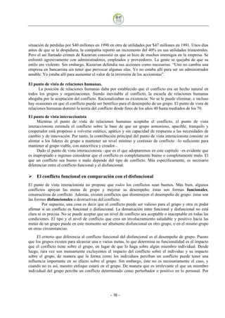 situación de pérdidas por $40 millones en 1990 en otra de utilidades por $47 millones en 1991. Unos días
antes de que se le despidiera, la compañía reportó un incremento del 40% en sus utilidades trimestrales.
Pero el así llamado crimen de Kazarian consistió en que se hizo de muchos enemigos en la empresa. Se
enfrentó agresivamente con administradores, empleados y proveedores. La gente se quejaba de que su
estilo era violento. Sin embargo, Kazarian defendía sus acciones como necesarias: “Uno no cambia una
empresa en bancarrota sin tener que provocar algunas olas. Yo no estaba allí para ser un administrador
amable. Yo estaba allí para aumentar el valor de la inversión de los accionistas”.

El punto de vista de relaciones humanas.
      La posición de relaciones humanas daba por establecido que el conflicto era un hecho natural en
todos los grupos y organizaciones. Siendo inevitable el conflicto, la escuela de relaciones humanas
abogaba por la aceptación del conflicto. Racionalizaban su existencia: No se le puede eliminar, e incluso
hay ocasiones en que el conflicto puede ser benéfico para el desempeño de un grupo. El punto de vista de
relaciones humanas dominó la teoría del conflicto desde fines de los años 40 hasta mediados de los 70.
El punto de vista interaccionista
     Mientras el punto de vista de relaciones humanas aceptaba el conflicto, el punto de vista
interaccionista estimula el conflicto sobre la base de que un grupo armonioso, apacible, tranquilo y
cooperador está propenso a volverse estático, apático y sin capacidad de respuesta a las necesidades de
cambio y de innovación. Por tanto, la contribución principal del punto de vista interacionista consiste en
alentar a los líderes de grupo a mantener un nivel mínimo y continuo de conflicto –lo suficiente para
mantener al grupo viable, con autocrítica y creador–.
     Dado el punto de vista interaccionista –que es el que adoptaremos en este capítulo –es evidente que
es inapropiado e ingenuo considerar que el conflicto es completamente bueno o completamente malo. El
que un conflicto sea bueno o malo depende del tipo de conflicto. Más específicamente, es necesario
diferenciar entre el conflicto funcional y el disfuncional.

    El conflicto funcional en comparación con el disfuncional
El punto de vista interacionista no propone que todos los conflictos sean buenos. Más bien, algunos
conflictos apoyan las metas de grupo y mejorar su desempeño; éstas son formas funcionales,
constructivas de conflicto. Además, existen conflictos que disminuyen el desempeño de grupo: éstas son
las formas disfuncionales o destructivas del conflicto.
         Por supuesto, una cosa es decir que el conflicto puede ser valioso para el grupo y otra es poder
afirmar si un conflicto es funcional o disfuncional. La demarcación entre funcional y disfuncional no está
clara ni es precisa. No se puede aceptar que un nivel de conflicto sea aceptable o inaceptable en todas las
condiciones. El tipo y el nivel de conflicto que crea un involucramiento saludable y positivo hacia las
metas de un grupo puede en este momento ser altamente disfuncional en otro grupo, o en el mismo grupo
en otras circunstancias.
     El criterio que diferencia el conflicto funcional del disfuncional es el desempeño de grupo. Puesto
que los grupos existen para alcanzar una o varias metas, lo que determina su funcionalidad es el impacto
que el conflicto tiene sobre el grupo, en lugar de que lo haga sobre algún miembro individual. Desde
luego, rara vez son mutuamente excluyentes el impacto del conflicto sobre el individuo y su impacto
sobre el grupo, de manera que la forma como los individuos perciban un conflicto puede tener una
influencia importante en su efecto sobre el grupo. Sin embargo, éste no es necesariamente el caso, y
cuando no es así, nuestro enfoque estará en el grupo. De manera que es irrelevante el que un miembro
individual del grupo perciba un conflicto determinado como perturbador o positivo en lo personal. Por




                                                - 16
 