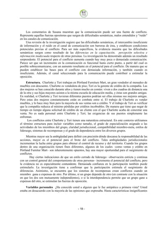 Los comentarios de Susana muestran que la comunicación puede ser una fuente de conflicto.
Representa aquellas fuerzas opositoras que surgen de dificultades semánticas, malos entendidos y “ruido”
en los canales de comunicación.
     Una revisión de la investigación sugiere que las dificultades semánticas, el intercambio insuficiente
de información y el ruido en el canal de comunicación son barreras de ésta, y establecen condiciones
potenciales previas al conflicto. Para ser más específicos, la evidencia muestra que las dificultades
semánticas surgen como resultado de las diferencias en la capacitación, percepción selectiva e
información inadecuada respecto de otras personas. La investigación ha demostrado además un resultado
sorprendente. El potencial para el conflicto aumenta cuando hay muy poca o demasiada comunicación.
Parece ser que un incremento en la comunicación es funcional hasta cierto punto, a partir del cual es
posible sobrecomunicarse, con un aumento resultante en el potencial para el conflicto. De manera que se
pueden establecer las bases para el conflicto con demasiada información, y también cuando es
insuficiente. Además, el canal seleccionado para la comunicación puede contribuir a estimular la
oposición.
     Estructura. Charlotte y Teri trabajan en Pórtland Furniture Mart, un gran vendedor al menudeo de
muebles con descuento. Charlotte es vendedora de piso; Teri es la gerente de crédito de la compañía. Las
dos mujeres se han conocido durante años y tienen mucho en común: viven a dos cuadras de distancia una
de la otra y sus hijas mayores asisten a la misma escuela de educación media, y éstas son grandes amigas.
En realidad, si Charlotte y Teri tuvieran diferentes puestos podrían ser ellas mismas sus mejores amigas.
Pero estas dos mujeres constantemente están en combate entre sí. El trabajo de Charlotte es vender
muebles, y lo hace muy bien pero la mayoría de sus ventas son a crédito. Y el trabajo de Teri es verificar
que la compañía reduzca al mínimo pérdidas por créditos incobrables. De manera que tiene que negar de
tiempo en tiempo alguna solicitud de crédito de un cliente con el que Charlotte acaba de concretar una
venta. No es nada personal entre Charlotte y Teri; las exigencias de sus puestos simplemente las
enfrentan.
      Los conflictos entre Charlotte y Teri tienen una naturaleza estructural. En este contexto utilizamos
el término estructura para incluir variables como tamaño, el grado de especialización asignado a las
actividades de los miembros del grupo, claridad jurisdiccional, compatibilidad miembro-meta, estilos de
liderazgo, sistemas de recompensas y el grado de dependencia entre los diversos grupos.
     Mientras mayor sea la ambigüedad para definir con precisión dónde descansa la responsabilidad de las
acciones, mayor es el potencial para el brote del conflicto. Tales ambigüedades jurisdiccionales
incrementan la lucha entre grupos para obtener el control de recurso y del territorio. Cuando los grupos
dentro de una organización tienen fines diferentes, algunos de los cuales –como ventas y crédito en
Pórtland Furnitur Mart– son inherentemente opuestos, hay una mayor oportunidad para el surgimiento de
conflictos.
        Hay ciertas indicaciones de que un estilo cerrado de liderazgo –observación estricta y continua
con un control general del comportamiento de otras personas– incrementa el potencial del conflicto, pero
la evidencia no es especialmente contundente. Demasiada confianza en la participación también puede
estimularlo. La investigación tiene a confirmar que la participación estimula el surgimiento de
diferencias. Asimismo, se encuentra que los sistemas de recompensas crean conflictos cuando un
miembro gana a expensas de otro. Por último, si un grupo depende de otro (en contraste con la situación
en que los dos son mutuamente independientes), o si la interdependencia permite que un grupo gane a
expensas del otro, se estimulan las fuerzas de oposición.

     Variables personales ¿Ha conocido usted a alguien que le fue antipático a primera vista? Usted
estaba en desacuerdo con la mayoría de las opiniones que expresaba. Hasta características insignificantes




                                                - 18
 