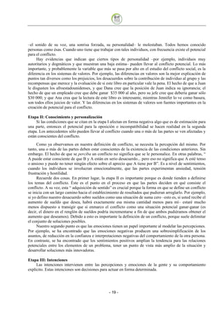 –el sonido de su voz, una sonrisa forzada, su personalidad– le molestaban. Todos hemos conocido
personas como ésas. Cuando uno tiene que trabajar con tales individuos, con frecuencia existe el potencial
para el conflicto.
     Hay evidencias que indican que ciertos tipos de personalidad –por ejemplo, individuos muy
autoritarios y dogmáticos y que muestran una baja estima– pueden llevar al conflicto potencial. Lo más
importante, y probablemente la variable que más se pasa por alto en el estudio del conflicto social, es la
diferencia en los sistemas de valores. Por ejemplo, las diferencias en valores son la mejor explicación de
puntos tan diversos como los prejuicios, los desacuerdos sobre la contribución de individuo al grupo y las
recompensas que merece y la evaluación de si este libro en particular vale la pena. El hecho de que a Juan
le disgusten los afroestadounidenses, y que Dana cree que la posición de Juan indica su ignorancia; el
hecho de que un empleado cree que debe ganar $35 000 al año, pero su jefe cree que debería ganar sólo
$30 000; y que Ana crea que la lectura de este libro es interesante, mientras Jennifer lo ve como basura,
son todos ellos juicios de valor. Y las diferencias en los sistemas de valores son fuentes importantes en la
creación de potencial para el conflicto.

Etapa II: Conocimiento y personalización
     Si las condiciones que se citan en la etapa I afectan en forma negativa algo que es de estimación para
una parte, entonces el potencial para la oposición o incompatibilidad se hacen realidad en la segunda
etapa. Los antecedentes sólo pueden llevar al conflicto cuando una o más de las partes se ven afectadas y
están conscientes del conflicto.
     Como ya observamos en nuestra definición de conflicto, se necesita la percepción del mismo. Por
tanto, una o más de las partes deben estar conscientes de la existencia de las condiciones anteriores. Sin
embargo. El hecho de que se perciba un conflicto no significa que se le personalice. En otras palabras, “
A puede estar consciente de que B y A están en serio desacuerdo... pero eso no significa que A esté tenso
o ansioso y puede no tener ningún efecto sobre el aprecio que A tiene por B”. Es a nivel de sentimientos,
cuando los individuos se involucran emocionalmente, que las partes experimentan ansiedad, tensión
frustración y hostilidad.
     Recuerde dos cosas. En primer lugar, la etapa II es importante porque es donde tienden a definirse
los temas del conflicto. Éste es el punto en el proceso en que las partes deciden en qué consiste el
conflicto. A su vez, esta “ adquisición de sentido” es crucial porque la forma en que se define un conflicto
se inicia con un largo camino hacia el establecimiento de resultados que pudieran arreglarlo. Por ejemplo,
si yo defino nuestro desacuerdo sobre sueldos como una situación de suma cero –esto es, si usted recibe el
aumento de sueldo que desea, habrá exactamente esa misma cantidad menos para mí– estaré mucho
menos dispuesto a transigir que si enmarco el conflicto como una situación potencial ganar-ganar (es
decir, el dinero en el renglón de sueldos podría incrementarse a fin de que ambos pudiéramos obtener el
aumento que deseamos). Debido a esto es importante la definición de un conflicto, porque suele delimitar
el conjunto de soluciones posibles.
     Nuestro segundo punto es que las emociones tienen un papel importante al modelar las percepciones.
Por ejemplo, se ha encontrado que las emociones negativas producen una sobresimplificación de los
asuntos, de reducción en la confianza e interpretaciones negativas del comportamiento de la otra persona.
En contraste, se ha encontrado que los sentimientos positivos amplían la tendencia para las relaciones
potenciales entre los elementos de un problema, tener un punto de vista más amplio de la situación y
desarrollar soluciones más innovadoras.

Etapa III: Intenciones
     Las intenciones intervienen entre las percepciones y emociones de la gente y su comportamiento
explícito. Estas intenciones son decisiones para actuar en forma determinada.




                                                 - 19
 