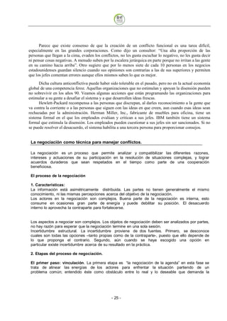 Parece que existe consenso de que la creación de un conflicto funcional es una tarea difícil,
especialmente en las grandes corporaciones. Como dijo un consultor: “Una alta proporción de las
personas que llegan a la cima, evaden los conflictos, no les gusta escuchar lo negativo, no les gusta decir
ni pensar cosas negativas. A menudo suben por la escalera jerárquica en parte porque no irritan a las gente
en su camino hacia arriba”. Otro sugiere que por lo menos siete de cada 10 personas en los negocios
estadounidenses guardan silencio cuando sus opiniones son contrarias a las de sus superiores y permiten
que los jefes comentan errores aunque ellos mismos saben lo que es mejor.
      Dicha cultura anticonflictiva puede haber sido tolerable en el pasado, pero no en la actual economía
global de una competencia feroz. Aquellas organizaciones que no estimulan y apoyan la disensión pueden
no sobrevivir en los años 90. Veamos algunas acciones que están programando las organizaciones para
estimular a su gente a desafiar el sistema y a que desarrollen ideas frescas.
      Hewlett-Packard recompensa a las personas que discrepan, al darles reconocimiento a la gente que
va contra la corriente o a las personas que siguen con las ideas en que creen, aun cuando esas ideas sean
rechazadas por la administración. Herman Miller, Inc., fabricante de muebles para oficina, tiene un
sistema formal en el que los empleados evalúan y critican a sus jefes. IBM también tiene un sistema
formal que estimula la disensión. Los empleados pueden cuestionar a sus jefes sin ser sancionados. Si no
se puede resolver el desacuerdo, el sistema habilita a una tercera persona para proporcionar consejos.


 La negociación como técnica para manejar conflictos.

 La negociación es un proceso que permite analizar y compatibilizar las diferentes razones,
 intereses y actuaciones de su participación en la resolución de situaciones complejas, y lograr
 acuerdos duraderos que sean respetados en el tiempo como parte de una cooperación
 beneficiosa.

 El proceso de la negociación

 1. Características:
 La información está asimétricamente distribuida. Las partes no tienen generalmente el mismo
 conocimiento, ni las mismas percepciones acerca del objetivo de la negociación.
 Los actores en la negociación son complejos. Buena parte de la negociación es interna, esto
 consume en ocasiones gran parte de energía y puede debilitar su posición. El desacuerdo
 interno lo aprovecha la contraparte para fortalecerse.


 Los aspectos a negociar son complejos. Los objetos de negociación deben ser analizados por partes,
 no hay razón para esperar que la negociación termine en una sola sesión.
 Incertidumbre estructural. La incertidumbre proviene de dos fuentes. Primero, se desconoce
 cuales son todas las opciones –tanto propias como de la contraparte-, puesto que ello depende de
 lo que proponga el contrario. Segundo, aún cuando se haya escogido una opción en
 particular existe incertidumbre acerca de su resultado en la práctica.

 2. Etapas del proceso de negociación.

 El primer paso: vinculación. La primera etapa es “la negociación de la agenda” en esta fase se
 trata de alinear las energías de los actores para enfrentar la situación partiendo de un
 problema común; entendido éste como obstáculo entre lo real y lo deseable que demanda la




                                                - 25
 