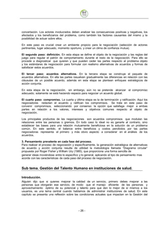 concertación. Los actores involucrados deben analizar las consecuencias positivas y negativas, los
afectados y los beneficiarios del problema, como también los factores causantes del mismo y la
posibilidad de actuar sobre ellos.

En este paso es crucial crear un ambiente propicio para la negociación (selección de actores
pertinentes, lugar adecuado, momento oportuno, y crear un clima de confianza mutua).

El segundo paso: definición. En esta etapa se define el objeto de la negociación y las reglas del
juego para regular el patrón de comportamiento durante el resto de la negociación. Para ello se
procede a diagnosticar que quieren y que pueden ceder las partes respecto al problema objeto
y los estándares de negociación para formular con realismo alternativas de acuerdos y formas de
satisfacer estos acuerdos.

El tercer paso: acuerdos alternativos. En la tercera etapa se construye el paquete de
acuerdos alternativos. En ella las partes resuelven gradualmente las diferencias en relación con las
cláusulas de un posible acuerdo, además en esta etapa se plantean enfoques estratégicos de
acción conjunta.

En esta etapa de la negociación, sin embargo, aún no se pretende alcanzar el compromiso
adecuado; solamente se está haciendo espacio para negociar un acuerdo global.

El cuarto paso: compromiso. La cuarta y última etapa es la de terminación y ratificación. Aquí los
negociadores redactan el acuerdo y ratifican los compromisos. Se trata en este paso de
convenir compromisos, seleccionando por consenso la opción que satisfaga mejor a ambas
partes en relación a los valores, intereses y objetivos comunes respecto al objeto de
negociación.

Los principales productos de las negociaciones son acuerdos compromisos que modulan las
relaciones entre las personas o gremios. En todo caso lo ideal no es ganarle al contrario, sino
establecer las bases para una relación mutuamente beneficiosa en la solución de un problema
común. En este sentido, el balance entre beneficios y costos percibidos por las partes
negociadoras representa el primero y más obvio aspecto a considerar en el análisis de los
acuerdos.

3. Pensamiento prevalente en cada fase del proceso.
Para realizar el proceso de negociación y específicamente, la generación estratégica de alternativas
de acuerdo y acción conjunta resulta de utilidad la metodología llamada “Diagrama circular”
propuesta por Roger Fisher y William Ury (1985), que proporciona una forma sencilla de
generar ideas moviéndose entre lo específico y lo general, aplicando el tipo de pensamiento mas
acorde con las características de cada paso del proceso de negociación.


Sub tema. Gestión del Talento Humano en instituciones de salud.

Introducción.
Alguien dijo que si quieres mejorar la calidad de un servicio, primero debes mejorar a las
personas que otorgarán ese servicio, de modo que el manejo eficiente de las personas y
aprovechamiento óptimo de su potencial y talento para que den lo mejor de sí mismos a los
usuarios, es una tema central cuando hablamos de administrar instituciones de salud. En este
capítulo se presenta una reflexión sobre las condiciones actuales que impactan en la Gestión del




                                             - 26
 