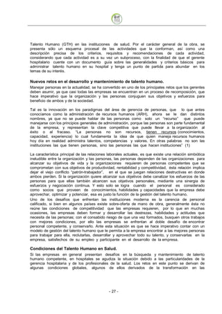 Talento Humano (GTH) en las instituciones de salud. Por el carácter general de la obra, se
presenta sólo un esquema procesal de las actividades que la conforman, así como una
descripción precisa de los criterios, requisitos y recomendaciones de cada actividad,
considerando que cada actividad es a su vez un subproceso, con la finalidad de que el gerente
hospitalario cuente con un documento guía sobre las generalidades y criterios básicos para
administrar talento humano en su hospital y tenga un punto de partida para abundar en los
temas de su interés.

Nuevos retos en el desarrollo y mantenimiento de talento humano.
Manejar personas en la actualidad, se ha convertido en uno de los principales retos que los gerentes
deben asumir, ya que casi todas las empresas se encuentran en un proceso de recomposición, que
hace imperativo que la organización y las personas conjuguen sus objetivos y esfuerzos para
beneficio de ambos y de la sociedad.

Tal es la innovación en los paradigmas del área de gerencia de personas, que lo que antes
conocíamos como la administración de recursos humanos (ARH), ahora se le dan distintos
nombres, ya que no se puede hablar de las personas como solo un “recurso”               que puede
manejarse con los principios generales de administración, porque las personas son parte fundamental
de la empresa, y representan la clave competitiva que puede llevar a la organización al
éxito o al fracaso. “La personas no son recursos, tienen recursos (conocimientos,
capacidad, experiencia) lo cual fundamenta la idea de que quien maneja recursos humanos
hoy día en realidad administra talentos, competencias y valores. En otras palabras no son las
instituciones las que tienen personas, sino las personas las que hacen instituciones” (1)

La característica principal de las relaciones laborales actuales, es que existe una relación simbiótica
ineludible entre la organización y las personas, las personas dependen de las organizaciones para
alcanzar su objetivos de vida y la organizaciones requieren de personas competentes que se
comprometan con sus objetivos de productividad, rentabilidad y competitividad, ésta relación implica
dejar el viejo conflicto “patrón-trabajador”, en el que se juegan relaciones destructivas en donde
ambos pierden. Si la organización quiere alcanzar sus objetivos debe canalizar los esfuerzos de las
personas para que ellas también alcancen sus objetivos personales, mediante una sinergia de
esfuerzos y negociación continua. Y esto solo se logra cuando el personal es considerado
como socios que proveen de conocimientos, habilidades y capacidades que la empresa debe
aprovechar, optimizar y potenciar, esa es justo la función de la gestión del talento humano.
Uno de los desafíos que enfrentan las instituciones moderna es la carencia de personal
calificado, si bien en algunos países existe sobre-oferta de mano de obra, generalmente ésta no
reúne las condiciones de competitividad que las empresas requieren, por lo que en muchas
ocasiones, las empresas deben formar y desarrollar las destrezas, habilidades y actitudes que
necesita de las personas; con el consabido riesgo de que una vez formados, busquen otros trabajos
con mejores condiciones, por ello las empresas se enfrentan al doble desafío de encontrar
personal competente, y conservarlo. Ante esta situación es que se hace imperativo contar con un
modelo de gestión del talento humano que le permita a la empresa encontrar a las mejores personas
para trabajar para ella, reclutarlas, desarrollar y aprovechar todo su talento, y conservarlas en la
empresa, satisfechos de su empleo y participante en el desarrollo de la empresa.

Condiciones del Talento Humano en Salud.
Si las empresas en general presentan desafíos en la búsqueda y mantenimiento de talento
humano competente, en hospitales se agudiza la situación debido a las particularidades de la
gerencia hospitalaria y de los profesionales de la salud. Los retos en este punto se derivan de
algunas condiciones globales, algunos de ellos derivados de la transformación en las




                                              - 27
 