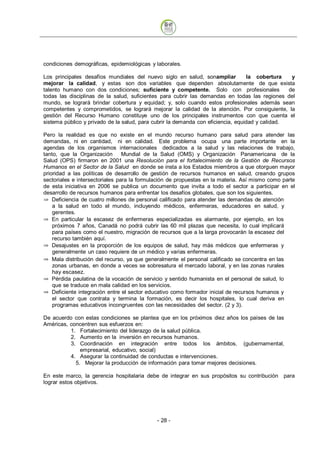 condiciones demográficas, epidemiológicas y laborales.

Los principales desafíos mundiales del nuevo siglo en salud, sonampliar           la cobertura    y
mejorar la calidad, y estas son dos variables que dependen absolutamente de que exista
talento humano con dos condiciones; suficiente y competente. Solo con profesionales              de
todas las disciplinas de la salud, suficientes para cubrir las demandas en todas las regiones del
mundo, se logrará brindar cobertura y equidad; y, solo cuando estos profesionales además sean
competentes y comprometidos, se logrará mejorar la calidad de la atención. Por consiguiente, la
gestión del Recurso Humano constituye uno de los principales instrumentos con que cuenta el
sistema público y privado de la salud, para cubrir la demanda con eficiencia, equidad y calidad.

Pero la realidad es que no existe en el mundo recurso humano para salud para atender las
demandas, ni en cantidad, ni en calidad. Este problema ocupa una parte importante en la
agendas de los organismos internacionales dedicados a la salud y las relaciones de trabajo,
tanto, que la Organización       Mundial de la Salud (OMS) y Organización Panamericana de la
Salud (OPS) firmaron en 2001 una Resolución para el fortalecimiento de la Gestión de Recursos
Humanos en el Sector de la Salud en donde se insta a los Estados miembros a que otorguen mayor
prioridad a las políticas de desarrollo de gestión de recursos humanos en salud, creando grupos
sectoriales e intersectoriales para la formulación de propuestas en la materia. Así mismo como parte
de esta iniciativa en 2006 se publica un documento que invita a todo el sector a participar en el
desarrollo de recursos humanos para enfrentar los desafíos globales, que son los siguientes.
    Deficiencia de cuatro millones de personal calificado para atender las demandas de atención
    a la salud en todo el mundo, incluyendo médicos, enfermeras, educadores en salud, y
    gerentes.
    En particular la escasez de enfermeras especializadas es alarmante, por ejemplo, en los
    próximos 7 años, Canadá no podrá cubrir las 60 mil plazas que necesita, lo cual implicará
    para países como el nuestro, migración de recursos que a la larga provocarán la escasez del
    recurso también aquí.
    Desajustes en la proporción de los equipos de salud, hay más médicos que enfermeras y
    generalmente un caso requiere de un médico y varias enfermeras.
    Mala distribución del recurso, ya que generalmente el personal calificado se concentra en las
    zonas urbanas, en donde a veces se sobresatura el mercado laboral, y en las zonas rurales
    hay escasez.
    Pérdida paulatina de la vocación de servicio y sentido humanista en el personal de salud, lo
    que se traduce en mala calidad en los servicios.
    Deficiente integración entre el sector educativo como formador inicial de recursos humanos y
    el sector que contrata y termina la formación, es decir los hospitales, lo cual deriva en
    programas educativos incongruentes con las necesidades del sector. (2 y 3).

De acuerdo con estas condiciones se plantea que en los próximos diez años los países de las
Américas, concentren sus esfuerzos en:
          1. Fortalecimiento del liderazgo de la salud pública.
          2. Aumento en la inversión en recursos humanos.
          3. Coordinación en integración entre todos los ámbitos. (gubernamental,
              empresarial, educativo, social)
          4. Asegurar la continuidad de conductas e intervenciones.
            5. Mejorar la producción de información para tomar mejores decisiones.

En este marco, la gerencia hospitalaria debe de integrar en sus propósitos su contribución para
lograr estos objetivos.




                                             - 28
 