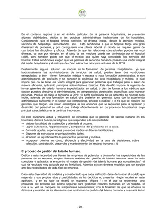 En el contexto regional y en el ámbito particular de la gerencia hospitalaria, se presentan
algunas debilidades, debido a las prácticas administrativas tradicionales de los hospitales.
Considerando que el hospital brinda servicios de diversa índole, desde la atención médica,
servicios de hospedaje, alimentación, etc. Esto condiciona a que el hospital tenga una gran
diversidad de procesos, y por consiguiente una planta laboral en donde se requiere gente de
casi todas las disciplinas y oficios. Además de que las relaciones contractuales pueden ser muy
diversas, ya que por ejemplo, en el caso de los médicos puede ser contratado por el hospital
(staff), pero también puede ser que el médico sea quien haya contratado los servicios del
hospital. Estas condiciones exigen que los gerentes de recursos humanos posean una visión integral
del medio hospitalario y el enfoque de cómo aplicar los principios actuales de la GTH.

Posiblemente alguna solución es innovar en la formación de gerentes hospitalarios, ya que
tradicionalmente los administradores de servicios de salud, pueden tener dos condiciones
extrapoladas: o bien tienen formación médica y escasa o nula formación administrativa, o son
administradores de profesión y no conocen la dinámica del área hospitalaria y médica, lo cual
implica que no se tiene una visión integral para gerenciar personas que trabajen para la salud de
manera eficiente, aplicando principios administrativos básicos. Este desafío impone la urgencia de
formar gerentes de talento humano especializados en salud, o bien de formar a los médicos que
ocupan puestos directivos o administrativos, en competencias gerenciales específicas para manejar
personas. Porque tal como lo consigna la OPS: “El perfil profesional de los gerentes de hospital debe
incluir, además de una formación en salud, otra posterior en gerencia, junto con la experiencia
administrativa suficiente en el sector que corresponda, privado o público.” (1) Ya que se requiere de
gerentes que tengan una visión estratégica de las acciones que se requieren para la captación y
desarrollo del personal en salud que trabaje eficientemente en los procesos hospitalarios cuya
principal característica es la continua innovación.

En este escenario actual y proyectivo se considera que la gerencia de talento humano en los
hospitales deberá buscar paradigmas que respondan a la necesidad de:
   Mejorar la calidad de la atención y orientarla al usuario.
   Lograr autonomía, responsabilidad y compromiso del profesional de la salud.
   Convertir a jefes, supervisores y mandos medios en líderes facilitadores.
   Disponer de estructuras organizacionales ágiles.
   Alcanzar un equilibrio entre la perspectiva gerencial y médica.
   Incorporar criterios de costo, eficiencia y efectividad en la toma de decisiones, sobre
   selección, contratación, desarrollo y mantenimiento del recurso humano. (1)

El proceso de gestión del talento humano.
Debido a esta necesidad que tienen las empresas de potenciar y desarrollar las capacidades de las
personas de su empresa, surgen diversos modelos de gestión del talento humano, entre los más
conocidos y aplicados se encuentra el modelo de gestión del talento humano por competencias1, el
cuál ha resultado muy aplicable por su flexibilidad. Además existen diversos modelos que han surgido
ante las necesidades de cada tipo de empresa.

Dada esta diversidad de modelos y considerando que cada institución debe de buscar el modelo que
responda a sus propios retos y posibilidades, se ha decidido no presentar ningún modelo en este
apartado, y en su lugar se diseñó un esquema (figura 1) en el que se representa una
propuesta del proceso que podría seguirse para gestionar recursos humanos en un hospital, el
cual a su vez se compone de subprocesos secuenciales; con la finalidad de que se observe la
dinámica y relación de los elementos que conforman la gestión del talento humano y que cada lector




                                             - 29
 