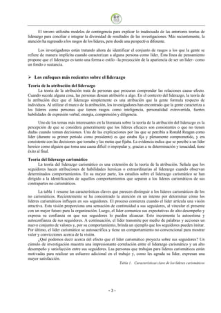 El tercero utilizaba modelos de contingencia para explicar lo inadecuado de las anteriores teorías de
liderazgo para conciliar e integrar la diversidad de resultados de las investigaciones. Más recientemente, la
atención ha regresado a los rasgos de los líderes, pero desde una perspectiva diferente.

       Los investigadores están tratando ahora de identificar el conjunto de rasgos a los que la gente se
refiere de manera implícita cuando caracterizan a alguna persona como líder. Esta línea de pensamiento
propone que el liderazgo es tanto una forma o estilo –la proyección de la apariencia de ser un líder– como
un fondo o sustancia.


    Los enfoques más recientes sobre el liderazgo
Teoría de la atribución del liderazgo
       La teoría de la atribución trata de personas que procuran comprender las relaciones causa–efecto.
Cuando sucede alguna cosa, las personas desean atribuirlo a algo. En el contexto del liderazgo, la teoría de
la atribución dice que el liderazgo simplemente es una atribución que la gente formula respecto de
individuos. Al utilizar el marco de la atribución, los investigadores han encontrado que la gente caracteriza a
los líderes como personas que tienen rasgos como inteligencia, personalidad extrovertida, fuertes
habilidades de expresión verbal, energía, comprensión y diligencia.
       Uno de los temas más interesantes en la literatura sobre la teoría de la atribución del liderazgo es la
percepción de que se considera generalmente que los líderes eficaces son consistentes o que no tienen
dudas cuando toman decisiones. Una de las explicaciones por las que se percibía a Ronald Reagan como
líder (durante su primer periodo como presidente) es que estaba fija y plenamente comprometido, y era
consistente con las decisiones que tomaba y las metas que fijaba. La evidencia indica que se percibe a un líder
heroico como alguien que toma una causa difícil o impopular y, gracias a su determinación y tenacidad, tiene
éxito al final.

Teoría del liderazgo carismático
       La teoría del liderazgo carismático es una extensión de la teoría de la atribución. Señala que los
seguidores hacen atribuciones de habilidades heroicas o extraordinarias al liderazgo cuando observan
determinados comportamientos. En su mayor parte, los estudios sobre el liderazgo carismático se han
dirigido a la identificación de aquellos comportamientos que separan a los líderes carismáticos de sus
contrapartes no carismáticos.
       La tabla 1 resume las características claves que parecen distinguir a los líderes carismáticos de los
no carismáticos. Recientemente se ha concentrado la atención en un intento por determinar cómo los
líderes carismáticos influyen en sus seguidores. El proceso comienza cuando el líder articula una visión
atractiva. Esta visión proporciona una sensación de continuidad a sus seguidores, al vincular el presente
con un mejor futuro para la organización. Luego, el líder comunica sus expectativas de alto desempeño y
expresa su confianza en que sus seguidores lo pueden alcanzar. Esto incrementa la autoestima y
autoconfianza de sus seguidores. A continuación, el líder transmite por medio de palabras y acciones un
nuevo conjunto de valores y, por su comportamiento, brinda un ejemplo que los seguidores pueden imitar.
Por último, el líder carismático se autosacrifica y tiene un comportamiento no convencional para mostrar
valor y convicciones acerca de la visión.
       ¿Qué podemos decir acerca del efecto que el líder carismático proyecta sobre sus seguidores? Un
cúmulo de investigación muestra una impresionante correlación entre el liderazgo carismático y un alto
desempeño y satisfacción entre sus seguidores. Las personas que trabajan para líderes carismáticos están
motivadas para realizar un esfuerzo adicional en el trabajo y, como les agrada su líder, expresan una
mayor satisfacción.
                                                         Tabla 1. Características clave de los líderes carismáticos




                                                  -3
 